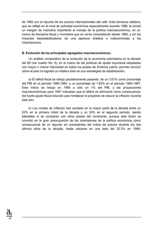 de 1985 con el repunte de los precios internacionales del café. Esta bonanza cafetera,
     que se reflejó en el nivel de actividad económica especialmente durante 1986, le brindó
     un margen de maniobra importante al manejo de la política macroeconómica, en un
     marco de disciplina fiscal y monetaria que se venía consolidando desde 1984, y sin los
     impactos desestabilizadores de una apertura drástica e indiscriminada a las
     importaciones.


     B. Evolución de los principales agregados macroeconómicos:
          Un análisis comparativo de la evolución de la economía colombiana en la década
     del 80 (ver cuadro No. 8), en el marco de las políticas de ajuste coyuntural adoptadas
     con mayor o menor intensidad en todos los países de América Latina, permite concluir
     cómo el país ha logrado un relativo éxito en sus estrategias de estabilización:

          a) El déficit fiscal se redujo paulatinamente pasando, de un 3.61% como porcentaje
     del PIB en el período 1980-1984, a un porcentaje de 1.82% en el período 1985-1987.
     Este índice se redujo en 1990 a sólo un 1% del PIB, y las proyecciones
     macroeconómicas para 1991 indicaban que el déficit se eliminaría como consecuencia
     del fuerte ajuste fiscal inducido para fortalecer el propósito de reducir la inflación durante
     este año;

          b) Los niveles de inflación han oscilado en la mayor parte de la década entre un
     22% en la primera mitad de la década y un 24% en el segundo período, siendo
     tolerables si se comparan con otros países del continente, aunque este factor se
     convirtió en la gran preocupación de los orientadores de la política económica, como
     consecuencia de un repunte sin precedentes del índice de precios durante los dos
     últimos años de la década, hasta ubicarse en una tasa del 32.3% en 1990;




19
 