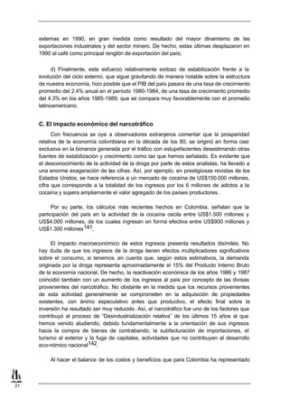 externas en 1990, en gran medida como resultado del mayor dinamismo de las
     exportaciones industriales y del sector minero. De hecho, estas últimas desplazaron en
     1990 al café como principal renglón de exportación del país;

           d) Finalmente, este esfuerzo relativamente exitoso de estabilización frente a la
     evolución del ciclo externo, que sigue gravitando de manera notable sobre la estructura
     de nuestra economía, hizo posible que el PIB del país pasara de una tasa de crecimiento
     promedio del 2.4% anual en el período 1980-1984, de una tasa de crecimiento promedio
     del 4.3% en los años 1985-1989, que se compara muy favorablemente con el promedio
     latinoamericano.


     C. El impacto económico del narcotráfico
           Con frecuencia se oye a observadores extranjeros comentar que la prosperidad
     relativa de la economía colombiana en la década de los 80, se originó en forma casi
     exclusiva en la bonanza generada por el tráfico con estupefacientes desestimando otras
     fuentes de estabilización y crecimiento como las que hemos señalado. Es evidente que
     el desconocimiento de la actividad de la droga por parte de estos analistas, ha llevado a
     una enorme exageración de las cifras. Así, por ejemplo, en prestigiosas revistas de los
     Estados Unidos, se hace referencia a un mercado de cocaína de US$150.000 millones,
     cifra que corresponde a la totalidad de los ingresos por los 6 millones de adictos a la
     cocaína y supera ampliamente el valor agregado de los países productores.

           Por su parte, los cálculos más recientes hechos en Colombia, señalan que la
     participación del país en la actividad de la cocaína oscila entre US$1.500 millones y
     US$4.000 millones, de los cuales ingresan en forma efectiva entre US$900 millones y
     US$1.300 millones 141.

           El impacto macroeconómico de estos ingresos presenta resultados disímiles. No
     hay duda de que los ingresos de la droga tienen efectos multiplicadores significativos
     sobre el consumo, si tenemos en cuenta que, según estos estimativos, la demanda
     originada por la droga representa aproximadamente el 15% del Producto Interno Bruto
     de la economía nacional. De hecho, la reactivación económica de los años 1986 y 1987
     coincidió también con un aumento de los ingresos al país por concepto de las divisas
     provenientes del narcotráfico. No obstante en la medida que los recursos provenientes
     de esta actividad generalmente se comprometen en la adquisición de propiedades
     existentes, con ánimo especulativo antes que productivo, el efecto final sobre la
     inversión ha resultado ser muy reducido. Así, el narcotráfico fue uno de los factores que
     contribuyó al proceso de “Desindustrialización relativa” de los últimos 15 años al que
     hemos venido aludiendo, debido fundamentalmente a la orientación de sus ingresos
     hacia la compra de bienes de contrabando, la subfacturación de importaciones, el
     turismo al exterior y la fuga de capitales, actividades que no contribuyen al desarrollo
     eco-nómico nacional142.

         Al hacer el balance de los costos y beneficios que para Colombia ha representado



21
 