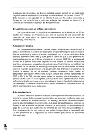 la actividad del narcotráfico, los diversos estudios parecen coincidir en un efecto neto
     negativo sobre la actividad económica legal durante la década de los años ochenta143.
     Esta situación se vio agravada en los últimos 3 años con los costos económicos y
     fiscales en que debió incurrir el país para enfrentar las secuelas de destrucción y
     violencia que representó la aparición del “Narcoterrorismo”.


     D. Las limitaciones de un enfoque coyuntural:
          Los logros alcanzados por la política macroeconómica en la década de los 80 no
     ocultan, sin embargo, las limitaciones que, ante la ausencia de una concepción de
     desarrollo de largo plazo, se reproducen permanentemente sobre la estructura
     económica y social del país.


     1. Inversión y empleo
           Una consecuencia inevitable de cualquier proceso de ajuste como el que se llevó a
     cabo en Colombia es el aumento del desempleo. Era previsible esperar que concluida la
     fase de ajuste fiscal y externo, el empleo reaccionara con el mayor crecimiento de la
     actividad económica entre 1985 y 1988, pero la verdad es que la tasa promedio de
     desocupados pasó de un 10.4% en promedio en el período 1980-1984 a una tasa del
     12.08% en el período 1985-1989, dejando en esta materia un balance d         esfavorable
     cuando se compara con otros países de América Latina. Esta tendencia coincidió con las
     limitaciones de las medidas de ajuste coyuntural para avanzar hacia niveles de ahorro
     interno e inversión que permitieran una recuperación más dinámica de la economía. Al
     finalizar la década del 80, la inversión continuó presentando bajos niveles en
     comparación con el patrón internacional. Así por ejemplo, esta variable representaba en
     1989 el 16.4% del PIB, mientras que en países de ingreso medio la inversión en ese
     período fue del 23.3%144. Esto significa, que el país aún no ha logrado inducir un ahorro
     suficientemente alto como para ofrecer alternativas de fondo en la solución del problema
     del desempleo, no obstante haber disfrutado de una transferencia positiva de ahorro de
     ahorro externo durante todos estos años.


     2. La deuda externa
          La política exitosa de ajuste en el sector externo permitió al finalizar la década un
     importante repunte de las reservas internacionales, que auguraron en el corto plazo una
     situación favorable en materia cambiaria. Sin embargo, el manejo del endeudamiento
     externo, caracterizado por el cumplimiento a toda costa de las obligaciones externas, ha
     llevado al país a destinar un volumen creciente de sus ingresos por exportaciones al
     pago de su servicio (ver cuadro No. 9), limitando de esta forma las posibilidades de
     financiar el desarrollo del país y sin que esta política de buen cliente le haya significado
     un trato preferencial en la negociación de nuevos créditos por parte de los acreedores
     internacionales.




22
 