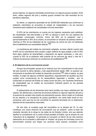 pocas regiones, en algunas actividades económicas y en algunos grupos sociales. Entre
     tanto, vastas regiones del país y amplios grupos sociales han sido excluidos de los
     beneficios obtenidos.

          En efecto, un segmento apreciable de los 32.900.000 habitantes que conforman la
     población colombiana se encuentra en estado de marginalidad y sin los recursos
     necesarios para satisfacer las necesidades mínimas esenciales:

          El 45% de los colombianos no cuenta con los ingresos necesarios para satisfacer
     las necesidades más elem entales y el 18% no alcanza a cubrir con sus ingresos las
     necesidades nutricionales mínimas. Cerca del 60% de la población rural y
     aproximadamente el 30% de la urbana, se encuentran en situación de pobreza extrema,
     mientras el 76% de los habitantes de los municipios de menos de cien mil habitantes
     tiene insatisfechas sus necesidades básicas 148.

          La insuficiencia del modelo de crecimiento adoptado, se hace vidente cuando sólo
     el 60% de los colombianos tiene acceso a algún sistema de agua potable y sólo el 40%
     tiene algún sistema de alcantarillado y disposición de aguas residuales; y, más aún,
     cuando el 35% de la población está ausente de los servicios de salud y más de 2
     millones de personas continúan en condiciones de analfabetismo149.


     4. El deterioro de la convivencia social
          Aunque las principales causas de la violencia que han caracterizado la vida social
     del país durante la última década y más específicamente desde 1984, no parecen ser
     únicamente el resultado del modelo de desarrollo económico150, éste sí explica, en gran
     medida, el origen de algunos conflictos específicos, especialmente de aquellos que han
     surgido como consecuencia de los desequilibrios regionales y sociales que ha
     ocasionado la ausencia del Estado en vastas zonas del país y los crecientes fenómenos
     de marginalidad que el modelo de acumulación industrial generó en las grandes
     ciudades del país.

          El aplazamiento de las decisiones para hacer posible una mayor redistribución del
     ingreso, las deficiencias o carencias de servicios públicos en algunas regiones del país y
     la ausencia de canales más amplios de participación popular, dieron origen en la década
     de los sesenta a la insurgencia de grupos guerrilleros, con cierta base social en sus
     comienzos, pero que hoy se han convertido en opciones terroristas con un aislamiento
     absoluto de las expectativas nacionales.

           De otro lado, el inusitado auge del narcotráfico en la década del 70, no sólo
     constituye una nueva dinámica de acumulación que se sustentó sobre la base del
     creciente mercado de la droga en las calles de los Estados Unidos, sino que además
     significó la consolidación de un poder privado paralelo al Estado, que al amparo de una
     “subcultura de la ilegalidad”, ha generado la corrupción al interior de los más diversos
     estamentos de la sociedad y estimulado el “empleo” de grupos de criminales (como los
     denominados sicarios) que dirigen sus acciones hacia quienes consideran como


24
 