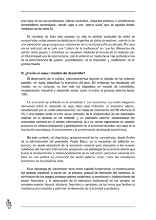 enemigos de los narcotraficantes (líderes sindicales, dirigentes políticos, o simplemente
     competidores comerciales), dando lugar a una “guerra sucia” que se agudizó desde
     mediados de los años 80.

           El resultado de todo este proceso ha sido la pérdida invaluable de miles de
     compatriotas, entre quienes se destacaron dirigentes de todos los matices, miembros de
     una generación que propugna por cambios en las costumbres políticas del país. Por esta
     vía se entronizó en el país una “cultura de la intolerancia” en que las diferencias de
     opinión entre grupos o individuos se resuelven mediante el recurso de la violencia con
     un total irrespeto por la vida humana, todo lo anterior en medio de la más profunda crisis
     de la administración de justicia, generalización de la impunidad y proliferación de la
     justicia privada.


     III. ¿Hacia un nuevo modelo de desarrollo?
         El desempeño de la política macroeconómica durante la década de los ochenta
     permitió, sin duda, estabilizar la economía del país. Sin embargo, los resultados del
     modelo, en su conjunto, no han sido los esperados en materia de crecimiento,
     modernización industrial y desarrollo social, como lo indica el proceso descrito hasta
     1990.

          La economía se enfrenta en la actualidad a dos escenarios que están exigiendo
     decisiones sobre el desarrollo de largo plazo para Colombia: un escenario interno,
     caracterizado por un cierto estancamiento, con tasas de crecimiento del PIB inferiores al
     5% y una notable caída al 0.6% anual promedio en la productividad de las actividades
     urbanas en la década de los ochenta; y un escenario externo, caracterizado por
     acelerados cambios en el ámbito internacional, que se vienen expresando en veloces
     procesos de internacionalización y globalización de la economía mundial, con base en la
     innovación tecnológica, el conocimiento y la conformación de bloques económicos.

           En este contexto, el diagnóstico gubernamental se ha concentrado, desde finales
     de la administración del presidente Virgilio Barco, en la necesidad de adelantar un
     proceso de ajuste estructural de la economía nacional para adecuarla a las nuevas
     realidades del mercado internacional adoptando una estrategia de economía abierta que
     busca la modernización e internacionalización de la estructura productiva nacional con
     base en una política de promoción del sector externo, como motor del crecimiento
     económico en los próximos años.

          Esta estrategia de crecimiento tiene como soporte fundamental, la modernización
     del aparato industrial, a través de un proceso gradual de liberación del comercio; la
     eliminación de los sesgos antiexportadores existentes; la ampliación y fortalecimiento del
     sector financiero; y la adecuación de la estructura institucional en los campos de
     comercio exterior, laboral, tributario, financiero y cambiario, de tal forma que faciliten la
     modernización industrial y estimulen el desarrollo de la actividad exportadora.




25
 