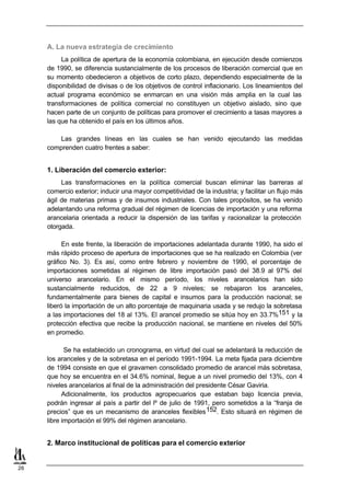 A. La nueva estrategia de crecimiento
          La política de apertura de la economía colombiana, en ejecución desde comienzos
     de 1990, se diferencia sustancialmente de los procesos de liberación comercial que en
     su momento obedecieron a objetivos de corto plazo, dependiendo especialmente de la
     disponibilidad de divisas o de los objetivos de control inflacionario. Los lineamientos del
     actual programa económico se enmarcan en una visión más amplia en la cual las
     transformaciones de política comercial no constituyen un objetivo aislado, sino que
     hacen parte de un conjunto de políticas para promover el crecimiento a tasas mayores a
     las que ha obtenido el país en los últimos años.

        Las grandes líneas en las cuales se han venido ejecutando las medidas
     comprenden cuatro frentes a saber:


     1. Liberación del comercio exterior:
          Las transformaciones en la política comercial buscan eliminar las barreras al
     comercio exterior; inducir una mayor competitividad de la industria; y facilitar un flujo más
     ágil de materias primas y de insumos industriales. Con tales propósitos, se ha venido
     adelantando una reforma gradual del régimen de licencias de importación y una reforma
     arancelaria orientada a reducir la dispersión de las tarifas y racionalizar la protección
     otorgada.

           En este frente, la liberación de importaciones adelantada durante 1990, ha sido el
     más rápido proceso de apertura de importaciones que se ha realizado en Colombia (ver
     gráfico No. 3). Es así, como entre febrero y noviembre de 1990, el porcentaje de
     importaciones sometidas al régimen de libre importación pasó del 38.9 al 97% del
     universo arancelario. En el mismo período, los niveles arancelarios han sido
     sustancialmente reducidos, de 22 a 9 niveles; se rebajaron los aranceles,
     fundamentalmente para bienes de capital e insumos para la producción nacional; se
     liberó la importación de un alto porcentaje de maquinaria usada y se redujo la sobretasa
     a las importaciones del 18 al 13%. El arancel promedio se sitúa hoy en 33.7%151 y la
     protección efectiva que recibe la producción nacional, se mantiene en niveles del 50%
     en promedio.

            Se ha establecido un cronograma, en virtud del cual se adelantará la reducción de
     los aranceles y de la sobretasa en el período 1991-1994. La meta fijada para diciembre
     de 1994 consiste en que el gravamen consolidado promedio de arancel más sobretasa,
     que hoy se encuentra en el 34.6% nominal, llegue a un nivel promedio del 13%, con 4
     niveles arancelarios al final de la administración del presidente César Gaviria.
           Adicionalmente, los productos agropecuarios que estaban bajo licencia previa,
     podrán ingresar al país a partir del lº de julio de 1991, pero sometidos a la “franja de
     precios” que es un mecanismo de aranceles flexibles 152. Esto situará en régimen de
     libre importación el 99% del régimen arancelario.


     2. Marco institucional de políticas para el comercio exterior


26
 