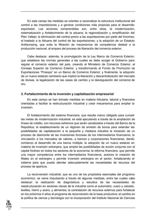 En este campo las medidas se orientan a racionalizar la estructura institucional del
     control a las importaciones y a generar condiciones más propicias para el desarrollo
     exportador. Las acciones comprendidas son, entre otras, la modernización,
     sistematización y fortalecimiento de la aduana; la regionalización y simplificación del
     Plan Vallejo; la eliminación del control previo a las exportaciones por parte del Incomex;
     el traslado a la Aduana del control de las exportaciones; y la adopción de un Estatuto
     Antidumping, que evita la filtración de mecanismos de competencia desleal a la
     producción nacional, al amparo del proceso de liberación del comercio exterior.

          Cabe destacar, además, la promulgación de la Ley Marco de Comercio Exterior,
     que establece las normas generales a las cuales se debe acoger el Gobierno para
     regular el comercio exterior del país, creando el Ministerio de Comercio Exterior, el
     Consejo Superior de Comercio Exterior, y transformando el Fondo de Promoción de
     Exportaciones “Proexpo” en un Banco de Comercio Exterior; y finalmente, la adopción
     de un nuevo estatuto cambiario que implicó la liberación y descentralización del mercado
     de divisas, la legalización de las casas de cambio y la desregulación del comercio de
     oro.


     3. Fortalecimiento de la inversión y capitalización empresarial
          En este campo se han tomado medidas en materia tributaria, laboral y financiera
     orientadas a facilitar la restructuración industrial y crear mecanismos para ampliar la
     inversión.

            El fortalecimiento del sistema financiera, que resulta marco obligado para cumplir
     las metas de modernización industrial; se está ejecutando a través de la ampliación de
     líneas de crédito, con recursos extremos que serán canalizados a través del Banco de la
     República; el establecimiento de un régimen de emisión de bonos para extender las
     posibilidades de capitalización a la pequeña y mediana industria la iniciación de un
     proceso de desmonte de las inversiones forzosas de los intermediarios financieros; la
     vinculación a los mercados de valores, a bancos y corporaciones financieras, dando
     comienzo al desarrollo de una banca múltiple; la adopción de un nuevo estatuto en
     materia de inversión extranjera, que amplía las posibilidades de acción conjunta con el
     capital foráneo en todos los sectores de la economía; la reforma financiera, que permite
     una mayor competencia entre los intermediarios financieros, autoriza la creación de
     filiales en el extranjero y permite inversión extranjera en el sector, fortaleciendo el
     sistema para que pueda atender adecuadamente las necesidades de recursos del
     proceso de apertura.

           La reconversión industrial, que es uno de los propósitos esenciales del programa
     económico, se viene impulsando a través de algunas medidas, entre las cuales cabe
     destacar: la realización de diagnósticos y estudios de las necesidades de
     reestructuración en sectores claves de la industria como el automotriz, cuero y calzado,
     textiles, hierro y acero, y alimentos; la contratación de recursos externos para fortalecer
     en los próximos 4 años el programa de reconversión de la base productiva; el cambio en
     la política de ciencia y tecnología con la incorporación del Instituto Nacional de Ciencias


27
 