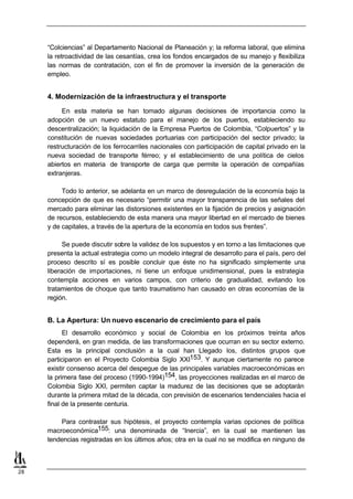 “Colciencias” al Departamento Nacional de Planeación y; la reforma laboral, que elimina
     la retroactividad de las cesantías, crea los fondos encargados de su manejo y flexibiliza
     las normas de contratación, con el fin de promover la inversión de la generación de
     empleo.


     4. Modernización de la infraestructura y el transporte

          En esta materia se han tomado algunas decisiones de importancia como la
     adopción de un nuevo estatuto para el manejo de los puertos, estableciendo su
     descentralización; la liquidación de la Empresa Puertos de Colombia, “Colpuertos” y la
     constitución de nuevas sociedades portuarias con participación del sector privado; la
     restructuración de los ferrocarriles nacionales con participación de capital privado en la
     nueva sociedad de transporte férreo; y el establecimiento de una política de cielos
     abiertos en materia de transporte de carga que permite la operación de compañías
     extranjeras.

          Todo lo anterior, se adelanta en un marco de desregulación de la economía bajo la
     concepción de que es necesario “permitir una mayor transparencia de las señales del
     mercado para eliminar las distorsiones existentes en la fijación de precios y asignación
     de recursos, estableciendo de esta manera una mayor libertad en el mercado de bienes
     y de capitales, a través de la apertura de la economía en todos sus frentes”.

           Se puede discutir sobre la validez de los supuestos y en torno a las limitaciones que
     presenta la actual estrategia como un modelo integral de desarrollo para el país, pero del
     proceso descrito sí es posible concluir que éste no ha significado simplemente una
     liberación de importaciones, ni tiene un enfoque unidimensional, pues la estrategia
     contempla acciones en varios campos, con criterio de gradualidad, evitando los
     tratamientos de choque que tanto traumatismo han causado en otras economías de la
     región.


     B. La Apertura: Un nuevo escenario de crecimiento para el país
           El desarrollo económico y social de Colombia en los próximos treinta años
     dependerá, en gran medida, de las transformaciones que ocurran en su sector externo.
     Esta es la principal conclusión a la cual han Llegado los, distintos grupos que
     participaron en el Proyecto Colombia Siglo XXI153. Y aunque ciertamente no parece
     existir consenso acerca del despegue de las principales variables macroeconómicas en
     la primera fase del proceso (1990-1994)154, las proyecciones realizadas en el marco de
     Colombia Siglo XXI, permiten captar la madurez de las decisiones que se adoptarán
     durante la primera mitad de la década, con previsión de escenarios tendenciales hacia el
     final de la presente centuria.

         Para contrastar sus hipótesis, el proyecto contempla varias opciones de política
     macroeconómica155: una denominada de “Inercia”, en la cual se mantienen las
     tendencias registradas en los últimos años; otra en la cual no se modifica en ninguno de



28
 
