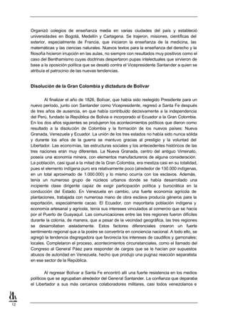 Organizó colegios de enseñanza media en varias ciudades del país y estableció
     universidades en Bogotá, Medellín y Cartagena. Se trajeron, misiones, científicas del
     exterior, especialmente de Francia, que iniciaron la enseñanza de la medicina, las
     matemáticas y las ciencias naturales. Nuevos textos para la enseñanza del derecho y la
     filosofía hicieron irrupción en las aulas, no siempre con resultados muy positivos como el
     caso del Benthamismo cuyas doctrinas despertaron pupas intelectuales que sirvieron de
     base a la oposición política que se desató contra el Vicepresidente Santander a quien se
     atribuía el patrocinio de las nuevas tendencias.


     Disolución de la Gran Colombia y dictadura de Bolívar

             Al finalizar el año de 1826, Bolívar, que había sido reelegido Presidente para un
     nuevo período, junto con Santander como Vicepresidente, regresó a Santa Fe después
     de tres años de ausencia, en que había contribuido decisivamente a la independencia
     del Perú, fundado la República de Bolivia e incorporado el Ecuador a la Gran Colombia.
     En los dos años siguientes se produjeron los acontecimientos políticos que dieron como
     resultado a la disolución de Colombia y la formación de los nuevos países: Nueva
     Granada, Venezuela y Ecuador. La unión de los tres estados no había sido nunca sólida
     y durante los años de la guerra se mantuvo gracias al prestigio y la voluntad del
     Libertador. Las economías, las estructuras sociales y los antecedentes históricos de las
     tres naciones eran muy diferentes. La Nueva Granada, centro del antiguo Virreinato,
     poseía una economía minera, con elementos manufactureros de alguna consideración.
     La población, casi igual a la mitad de la Gran Colombia, era mestiza casi en su totalidad,
     pues el elemento indígena puro era relativamente poco (alrededor de 130.000 indígenas,
     en un total aproximado de 1.000.000) y lo mismo ocurría con los esclavos. Además,
     tenía un numeroso grupo de núcleos urbanos donde se había desarrollado una
     incipiente clase dirigente capaz de exigir participación política y burocrática en la
     conducción del Estado. En Venezuela en cambio, una fuerte economía agrícola de
     plantaciones, trabajada con numerosa mano de obra esclava producía géneros para la
     exportación, especialmente cacao. El Ecuador, con mayoritaria población indígena y
     economía artesanal y agrícola, tenía sus intereses vinculados al comercio que se hacía
     por el Puerto de Guayaquil. Las comunicaciones entre las tres regiones fueron difíciles
     durante la colonia, de manera, que a pesar de la vecindad geográfica, las tres regiones
     se desarrollaban aisladamente. Estos factores diferenciales crearon un fuerte
     sentimiento regional que a la postre se convertiría en conciencia nacional. A todo ello, se
     agregó la tendencia disgregadora que favorecía los intereses de caudillos y gamonales;
     locales. Completaron el proceso, acontecimientos circunstanciales, como el llamado del
     Congreso al General Páez para responder de cargos que se le hacían por supuestos
     abusos de autoridad en Venezuela, hecho que produjo una pugnaz reacción separatista
     en ese sector de la República.

             Al regresar Bolívar a Santa Fe encontró allí una fuerte resistencia en los medios
     políticos que se agrupaban alrededor del General Santander. La confianza que deparaba
     el Libertador a sus más cercanos colaboradores militares, casi todos venezolanos e



12
 