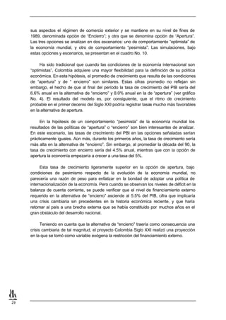 sus aspectos el régimen de comercio exterior y se mantiene en su nivel de fines de
     1989, denominada opción de “Encierro”; y otra que se denomina opción de “Apertura”.
     Las tres opciones se analizan en dos escenarios: uno de comportamiento “optimista” de
     la economía mundial, y otro de comportamiento “pesimista”. Las simulaciones, bajo
     estas opciones y escenarios, se presentan en el cuadro No. 10.

          Ha sido tradicional que cuando las condiciones de la economía internacional son
     “optimistas”, Colombia adquiere una mayor flexibilidad para la definición de su política
     económica. En esta hipótesis, el promedio de crecimiento que resulta de las condiciones
     de “apertura” y de “ encierro” son similares. Estas cifras promedio no reflejan sin
     embargo, el hecho de que al final del período la tasa de crecimiento del PIB sería del
     6.6% anual en la alternativa de “encierro” y 8.0% anual en la de “apertura” (ver gráfico
     No. 4). El resultado del modelo es, por consiguiente, que el ritmo de crecimiento
     probable en el primer decenio del Siglo XXI podría registrar tasas mucho más favorables
     en la alternativa de apertura.

          En la hipótesis de un comportamiento “pesimista” de la economía mundial los
     resultados de las políticas de “apertura” o “encierro” son bien interesantes de analizar.
     En este escenario, las tasas de crecimiento del PBI en las opciones señaladas serían
     prácticamente iguales. Aún más, durante los primeros años, la tasa de crecimiento sería
     más alta en la alternativa de “encierro”. Sin embargo, al promediar la década del 90, la
     tasa de crecimiento con encierro sería del 4.5% anual, mientras que con la opción de
     apertura la economía empezaría a crecer a una tasa del 5%.

          Esta tasa de crecimiento ligeramente superior en la opción de apertura, bajo
     condiciones de pesimismo respecto de la evolución de la economía mundial, no
     parecería una razón de peso para enfatizar en la bondad de adoptar una política de
     internacionalización de la economía. Pero cuando se observan los niveles de déficit en la
     balanza de cuenta corriente, se puede verificar que el nivel de financiamiento externo
     requerido en la alternativa de “encierro” asciende al 5.5% del PIB, cifra que implicaría
     una crisis cambiaria sin precedentes en la historia económica reciente, y que haría
     retomar al país a una brecha externa que se había constituido por muchos años en el
     gran obstáculo del desarrollo nacional.

           Teniendo en cuenta que la alternativa de “encierro” traería como consecuencia una
     crisis cambiaria de tal magnitud, el proyecto Colombia Siglo XXI realizó una proyección
     en la que se tomó como variable exógena la restricción del financiamiento externo.




29
 