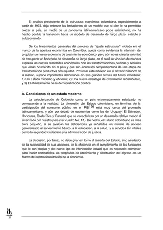 El análisis precedente de la estructura económica colombiana, especialmente a
     partir de 1975, deja entrever las limitaciones de un modelo que si bien le ha permitido
     crecer al país, en medio de un panorama latinoamericano poco satisfactorio, no ha
     hecho posible la transición hacia un modelo de desarrollo de largo plazo, estable y
     autosostenido.

          De los lineamientos generales del proceso de “ajuste estructural” iniciado en el
     marco de la apertura económica en Colombia, queda como evidencia la intención de
     propiciar un nuevo escenario de crecimiento económico, pero aún no es clara la voluntad
     de recuperar un horizonte de desarrollo de largo plazo, en el cual se vinculen de manera
     expresa las nuevas realidades económicas con las transformaciones políticas y sociales
     que están ocurriendo en el país y que son condición complementaria de una etapa de
     transformación productiva con equidad. Provocar esta inflexión en el devenir histórico de
     la nación, supone importantes definiciones en tres grandes temas del futuro inmediato:
     1) Un Estado moderno y eficiente; 2) Una nueva estrategia de crecimiento redistributivo,
     y 3) El afianzamiento de la democratización política.


     A. Condiciones de un estado moderno
           La caracterización de Colombia como un país extremadamente estatizado no
     corresponde a la realidad. La dimensión del Estado colombiano, en términos de la
     participación del consume público en el PIB 156 está muy cerca del promedio
     latinoamericano, y aún por debajo de economías como las de Uruguay, El Salvador,
     Honduras, Costa Rica y Panamá que se caracterizan por un desarrollo relativo menor al
     alcanzado por nuestro país (ver cuadro No. 11). De hecho, el Estado colombiano es más
     bien pequeño, si se evalúan las deficiencias ya señaladas en materia de acceso
     generalizado al saneamiento básico, a la educación, a la salud, y a servicios tan vitales
     como la seguridad ciudadana y la administración de justicia.

          La discusión, por tanto, no debe girar en torno al tamaño del Estado, sino alrededor
     de la racionalidad de sus acciones, de la eficiencia en el cumplimiento de las funciones
     que le son propias y del nuevo tipo de intervención estatal que es necesario promover
     para hacer compatibles los propósitos de crecimiento y distribución del ingreso en un
     Marco de internacionalización de la economía.




31
 