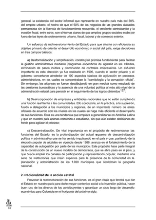 general, la existencia del sector informal que represente en nuestro país más del 50%
     del empleo urbano, el hecho de que el 60% de los negocios de las grandes ciudades
     permanezca sin la licencia de funcionamiento requerida, el creciente contrabando y la
     evasión fiscal, entre otros, son síntomas claros de que amplios grupos sociales están por
     fuera de las leyes de ordenamiento urbano, fiscal, laboral y de comercio exterior.

          Un esfuerzo de redimensionamiento del Estado para que afronte con eficiencia su
     objetivo primario de orientar el desarrollo económico y social del país, exige decisiones
     en tres campos básicos:

          a) Desformalización y simplificación, constituyen premisa fundamental para facilitar
     la gestión administrativa mediante programas específicos de agilidad en los trámites,
     eliminación de pasos inútiles y disminución de controles innecesarios. Un esfuerzo
     importante es esta dirección ya fue realizado en 1996, cuando el sector privado y el
     gobierno concertaron alrededor de 100 aspectos básicos de agilización en procesos
     administrativos, en los cuales se concentraban la “tramitología y la corrupción oficial”.
     Sin embargo, los alcances se fueron desdibujando en gran medida como resultado de
     las presiones burocráticas y la ausencia de una voluntad política al más alto nivel de la
     administración estatal para persistir en el seguimiento de los logros obtenidos 157;

           b) Desincorporación de empresas y entidades nacionales que no están cumpliendo
     una función real frente a las comunidades. Ello conduciría, en la práctica, a la supresión,
     fusión o delegación a los municipios y regiones, de un importante número de entes
     oficiales de acuerdo con los niveles en los cuales se haga más eficiente el desempeño
     de sus funciones. Esta es una tendencia que empieza a generalizarse en América Latina
     y que en nuestro país apenas comienza a estudiarse, sin que aún existan decisiones de
     fondo para agilizar el proceso;

           c) Descentralización. De vital importancia en el propósito de redimensionar las
     funciones del Estado, es la profundización del actual e  squema de descentralización
     política y administrativa que se ha venido impulsando en el país y que, partiendo de la
     elección popular de alcaldes en vigencia desde 1986, avanza en el fortalecimiento de la
     capacidad de autogestión por parte de los municipios. Este propósito hace parte integral
     de la construcción de un nuevo modelo de democracia, que se abre paso en el país, y
     que busca ampliar los canales de participación y representación popular, mediante una
     serie de instituciones que crean espacios para la presencia de la comunidad en la
     planeación y administración de los 1.020 municipios que conforman la geografía
     nacional.


     2. Racionalidad de la acción estatal
          Provocar la reestructuración de sus funciones, es el gran viraje que tendrá que dar
     el Estado en nuestro país para darle mayor contenido social a la inversión pública, hacer
     buen uso de los dineros de los contribuyentes y garantizar un ciclo largo de desarrollo
     económico para Colombia en el horizonte del próximo siglo.




33
 