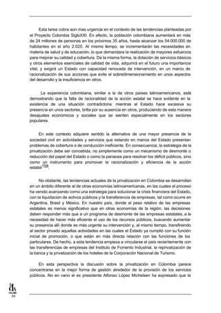 Esta tarea cobra aún mas urgencia en el contexto de las tendencias planteadas por
     el Proyecto Colombia SigloXXI. En efecto, la población colombiana aumentará en más
     de 24 millones de personas en los próximos 35 años, hasta alcanzar los 54.000.000 de
     habitantes en el año 2.025. Al mismo tiempo, se incrementarán las necesidades en
     materia de salud y de educación, lo que demandara la realización de mayores esfuerzos
     para mejorar su calidad y cobertura. De la misma forma, la dotación de servicios básicos
     y otros elementos esenciales de calidad de vida, adquirirá en el futuro una importancia
     vital, y exigirá un Estado con capacidad renovada de intervención, en un marco de
     racionalización de sus acciones que evite el sobredimensionamiento en unos aspectos
     del desarrollo y la insuficiencia en otros.


           La experiencia colombiana, similar a la de otros países latinoamericanos, está
     demostrando que la falta de racionalidad de la acción estatal se hace evidente en la
     existencia de una situación contradictoria: mientras el Estado hace excesiva su
     presencia en unos sectores, brilla por su ausencia en otros, produciendo de esta manera
     desajustes económicos y sociales que se sienten especialmente en los sectores
     populares.


          En este contexto adquiere sentido la alternativa de una mayor presencia de la
     sociedad civil en actividades y servicios que estando en manos del Estado presentan
     problemas de cobertura o de conducción ineficiente. En consecuencia, la estrategia de la
     privatización debe ser concebida, no simplemente como un mecanismo de desmonte o
     reducción del papel del Estado o como la panacea para resolver los déficit públicos, sino
     como un instrumento para promover la racionalización y eficiencia de la acción
     estatal158.


           No obstante, las tendencias actuales de la privatización en Colombia se desarrollan
     en un ámbito diferente al de otras economías latinoamericanas, en las cuales el proceso
     ha venido avanzando como una estrategia para solucionar la crisis financiera del Estado,
     con la liquidación de activos públicos y la transferencia de empresas, tal como ocurre en
     Argentina, Brasil y México. En nuestro país, donde el peso relativo de las empresas
     estatales es menos significativo que en otras economías de la región, las decisiones
     deben responder más que a un programa de desmonte de las empresas estatales, a la
     necesidad de hacer más eficiente el uso de los recursos públicos, buscando aumentar
     su presencia allí donde es más urgente su intervención y, al mismo tiempo, transfiriendo
     al sector privado aquellas actividades en las cuales el Estado ya cumplió con su función
     inicial de promoción, o que están en más directa relación con las funciones de los
     particulares. De hecho, a esta tendencia empieza a vincularse el país recientemente con
     las transferencias de empresas del Instituto de Fomento Industrial, la reprivatización de
     la banca y la privatización de los hoteles de la Corporación Nacional de Turismo.

          En esta perspectiva la discusión sobre la privatización en Colombia parece
     concentrarse en la mejor forma de gestión alrededor de la provisión de los servicios
     públicos. No en vano el ex presidente Alfonso López Michelsen ha expresado que la



34
 