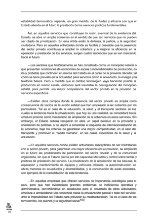 estabilidad democrática depende, en gran medida, de la fluidez y eficacia con que el
     Estado atienda en el futuro la prestación de los servicios públicos fundamentales.

          Así, en aquellos servicios que constituyen la razón esencial de la existencia del
     Estado, se abre un amplio consenso en el sentido de que son servicios que no pueden
     ser objeto de privatización. En esta órbita están la defensa, la justicia, y la seguridad
     ciudadana. Pero en aquellas actividades donde es factible y deseable que la presencia
     del sector privado contribuya a ampliar la cobertura y a mejorar la eficiencia en la
     operación y prestación de los servicios, surgen cuatro tendencias que se van marcando
     hacia el futuro:

           —Los sectores que históricamente se han constituido como un monopolio natural o
     que presentan condiciones de economías de escala o indivisibilidades de producción, es
     muy probable que continúen en manos del Estado en el curso de la presente década, tal
     como se tiene previsto en la actualidad para servicios como el acueducto, la energía y la
     telefonía básica. Pero a medida que el cambio tecnológico vaya haciendo posible la
     producción en menor escala, entonces será inevitable la desregulación del monopolio
     estatal, para permitir una mayor competencia del sector privado en la provisión de
     servicios específicos.

           —Existen otros campos donde la presencia del sector privado es amplia como
     consecuencia de vacíos de la acción estatal que han empezado a ser cubiertos por los
     particulares. Tal es el caso de la educación, la salud y el transporte sectores en los
     cuales la tendencia hacia la privatización, que hoy es una realidad, se consolidará hacia
     el futuro próximo como mecanismo de ampliación de la cobertura en estos servicios. Sin
     embargo, el Estado deberá recuperar en ellos un papel decisivo en la provisión y
     orientación de políticas, si se aspira a consolidar el esquema de internacionalización de
     la economía, bajo los criterios de garantizar una mayor competitividad, en el caso del
     transporte y promover el “capital humano”, en los casos específicos de la salud y la
     educación.

           —En aquellos servicios donde existen actividades susceptibles de ser contratadas
     con el sector privado, para garantizar una mayor eficiencia en su provisión, se ampliarán
     en el futuro las posibilidades de participación del sector privado y de la comunidad
     organizada, sin que el Estado pierda por ello capacidad de tutela y control sobre tarifas y
     políticas de prestación del servicio. La privatización en la recolección de las basuras, la
     reparación y mantenimiento de equipos y vehículos oficiales, la autoconstrucción en
     obras menores en acueductos y alcantarillados, y la construcción de aulas escolares,
     son ejemplos de la consolidación de esta tendencia.

          —En aquellas empresas que ofrecen servicios de importancia estratégica para el
     país, pero que han evidenciado grandes problemas de ineficiencia operativa y
     administrativa, convirtiéndose en obstáculos para el desarrollo de otras actividades,
     empieza a consolidarse una tendencia hacia la privatización parcial o total del servicio,
     ante la imposibilidad del Estado para provocar su reestructuración. Tal es el caso de los
     ferrocarriles, los puertos y la seguridad social159.


35
 