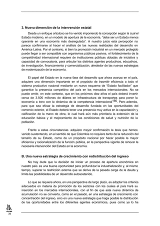 3. Nueva dimensión de la intervención estatal
          Desde un enfoque ortodoxo se ha venido imponiendo la concepción según la cual el
     Estado moderno, en un modelo de apertura de la economía, “debe ser un Estado menos
     operante en una economía más desregulada”. A nuestro juicio esta percepción no
     parece confirmarse al hacer el análisis de las nuevas realidades del desarrollo en
     América Latina. Por el contrario, si bien la promoción industrial en un mercado protegido
     puede llegar a ser compatible con organismos públicos pasivos, el fortalecimiento de la
     competitividad internacional requiere de instituciones públicas dotadas de iniciativa y
     capacidad de convocatoria, para articular los distintos agentes productivos, educativos,
     de investigación, financiamiento y comercialización, alrededor de las nuevas estrategias
     de modernización de la economía.

           El papel del Estado en la nueva fase del desarrollo que ahora avanza en el país,
     adquiere una dimensión importante en el propósito de trasmitir eficiencia a todo el
     sistema productivo nacional mediante un nuevo esquema de “Estado facilitador” que
     garantice la presencia competitivo del país en los mercados internacionales. No se
     puede omitir, en este contexto, que en los próximos diez años el país deberá invertir
     cerca de 3.500 millones de d    ólares en infraestructura de transportes para poner la
     economía a tono con la dinámica de la competencia internacional160. Pero además,
     para que sea eficaz la estrategia de desarrollo fundada en las oportunidades del
     comercio exterior, el Estado deberá tener una presencia muy activa en la capacitación y
     calificación de la mano de obra, lo cual hará aún más prioritaria la extensión de la
     educación básica y el mejoramiento de las condiciones de salud y nutrición de la
     población.

           Frente a estas circunstancias adquiere mayor confirmación la tesis que hemos
     venido sustentando, en el sentido de que Colombia no requiere tanto de la reducción del
     tamaño de su Estado, como de un propósito nacional por hacer posible la mayor
     eficiencia y racionalización de la función pública, en la perspectiva vigente de renovar la
     necesaria intervención del Estado en la economía.


     B. Una nueva estrategia de crecimiento con redistribución del ingreso
           No hay duda que la decisión de iniciar un proceso de apertura económica en
     nuestro país es una buena oportunidad para profundizar la industrialización y, al mismo
     tiempo, superar la restricción externa que se deriva de la pesada carga de la deuda y
     limita las posibilidades de un desarrollo autosostenido.

          Lo que se requiere ahora, en una perspectiva de largo plazo, es adoptar los criterios
     adecuados en materia de promoción de los sectores con los cuales el país hará su
     inserción en los mercados internacionales, con el fin de que esta nueva dinámica de
     acumulación no se convierta, como en el pasado, en una estrategia de crecimiento con
     concentración del ingreso, sino en una nueva estrategia que haga posible la distribución
     de las oportunidades entre los diferentes agentes económicos, pues como ya lo ha


36
 
