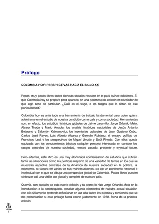 Prólogo

    COLOMBIA HOY: PERSPECTIVAS HACIA EL SIGLO XXI


    Pocos, muy pocos libros sobre ciencias sociales resisten en el país quince ediciones. El
    que Colombia hoy se prepare para aparecer en una decimosexta edición es revelador de
    que algo tiene de particular. ¿Cuál es el rasgo, o los rasgos que lo dotan de esa
    particularidad?

    Colombia hoy es ante todo una herramienta de trabajo fundamental para quien quiera
    adentrarse en el estudio de nuestra condición como país y como sociedad. Herramientas
    son, en efecto, los estudios históricos globales de Jaime Jaramillo, Jorge Orlando Melo,
    Alvaro Tirado y Mario Arrubla; los análisis históricos sectoriales de Jesús Antonio
    Bejarano y Salomón Kalmanovitz; los inventarios culturales de Juan Gustavo Cobo,
    Carlos José Reyes, Luis Alberto Alvarez y Germán Rubiano; el ensayo político de
    Francisco Leal y los prospectivos de Miguel Urrutia y Saúl Pineda. Con ellos queda
    equipada con los conocimientos básicos cualquier persona interesada en conocer los
    rasgos centrales de nuestra sociedad, nuestro pasado, presente y eventual futuro.


    Pero además, este libro es una muy afortunada condensación de estudios que cubren
    tanto las situaciones como las políticas respecto de una variedad de temas en los que se
    muestran aspectos centrales de la dinámica de nuestra sociedad en la política, la
    economía, la cultura en varias de sus manifestaciones. Es así un panorama histórico e
    intelectual con el que se dibuja una perspectiva global de Colombia. Pocos libros pueden
    sintetizar así una visión tan global y completa de nuestro país.

    Querría, con ocasión de esta nueva edición, y tal como lo hizo Jorge Orlando Melo en la
    Introducción a la decimoquinta, resaltar algunos elementos de nuestra actual situación
    con ello solamente pretendo reflexionar en voz alta sobre los dilemas y tensiones que se
    me presentarían si este prólogo fuera escrito justamente en 1978, fecha de la primera
    edición.


1
 