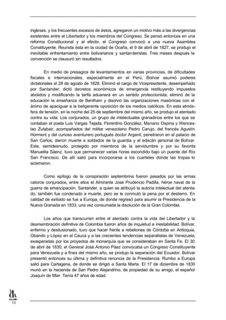 ingleses, y los frecuentes excesos de éstos, agregaron un motivo más a las divergencias
     existentes entre el Libertador y los miembros del Congreso. Se pensó entonces en una
     reforma Constitucional y al efecto, el Congreso convocó a una nueva Asamblea
     Constituyente. Reunida ésta en la ciudad de Ocaña, el 9 de abril de 1827, se produjo el
     inevitable enfrentamiento entre bolivarianos y santanderistas. Tres meses después la
     convención se clausuró sin resultados.


             En medio de presagios de levantamientos en varias provincias, de dificultades
     fiscales e internacionales, especialmente en el Perú, Bolívar asumió poderes
     dictatoriales el 28 de agosto de 1828. Eliminó el cargo de Vicepresidente, desempeñado
     por Santander; dictó decretos económicos de emergencia restituyendo impuestos
     abolidos y modificando la tarifa aduanera en un sentido proteccionista; eliminó de la
     educación la enseñanza de Bentham y disolvió las organizaciones masónicas con el
     ánimo de apaciguar a la beligerante oposición de los medios católicos. En esta atmós-
     fera de tensión, en la noche del 25 de septiembre del mismo año, se produjo el atentado
     contra su vida. Los conjurados, un grupo de intelectuales granadinos entre los que se
     contaban el poeta Luis Vargas Tejada, Florentino González, Mariano Ospina y Wences-
     lao Zulabair, acompañados del militar venezolano Pedro Carujo, del francés Agustín
     Horment y del curioso aventurero portugués doctor Arganil, penetraron en el palacio de
     San Carlos, dieron muerte a soldados de la guardia y al edecán p     ersonal de Bolívar.
     Este, semidesnudo, protegido por miembros de la servidumbre y por su favorita
     Manuelita Sáenz, tuvo que permanecer varias horas escondido bajo un puente del Río
     San Francisco. De allí salió para incorporarse a los cuarteles donde las tropas lo
     aclamaron.


            Como epílogo de la conspiración septembrina fueron pasados por las armas
     catorce conjurados, entre ellos el Almirante José Prudencio Padilla, héroe naval de la
     guerra de emancipación. Santander, a quien se atribuyó la autoría intelectual del atenta-
     do, también fue condenado a muerte, pero se le conmutó la pena por el destierro. En
     calidad de exiliado se fue a Europa, de donde regresó para asumir la Presidencia de la
     Nueva Granada en 1833, una vez consumada la disolución de la Gran Colombia.


            Los años que transcurren entre el atentado contra la vida del Libertador y la
     desmembración definitiva de Colombia fueron años de inquietud e inestabilidad. Bolívar,
     enfermo y desilusionado, tuvo que hacer frente a rebeliones de Córdoba en Antioquia,
     Obando y López en el Cauca y a las crecientes tendencias separatistas de Venezuela,
     exasperadas por los proyectos de monarquía que se consideraban en Santa Fe. El 30
     de abril de 1830, el General José Antonio Páez convocaba un Congreso Constituyente
     para Venezuela y a fines del mismo año, se produjo la separación del Ecuador. Bolívar
     presentó entonces su última y definitiva renuncia de la Presidencia. Rumbo a Europa
     salió para Cartagena, de donde se dirigió a Santa Marta. El 17 de diciembre de 1830
     murió en la hacienda de San Pedro Alejandrino, de propiedad de su amigo, el español
     Joaquín de Mier. Tenía 47 años de edad.




13
 