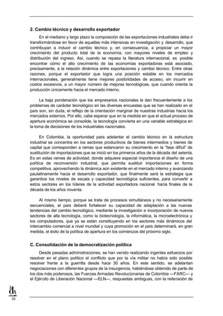 2. Cambio técnico y desarrollo exportador
           En el mediano y largo plazo la composición de las exportaciones industriales debe ir
     transformándose en favor de aquellas más intensivas en investigación y desarrollo, que
     contribuyan a inducir el cambio técnico y, en consecuencia, a propiciar un mayor
     crecimiento del producto total de la economía, con mayores niveles de empleo y
     distribución del ingreso. Así, cuando se repasa la literatura internacional, es posible
     encontrar cómo el alto crecimiento de las economías exportadoras está asociado,
     precisamente, a la relación dinámica entre exportaciones y cambio técnico. Entre otras
     razones, porque el exportador que logra una posición estable en los mercados
     internacionales, generalmente tiene mejores posibilidades de acceso, sin incurrir en
     costos excesivos, a un mayor número de mejoras tecnológicas, que cuando orienta la
     producción únicamente hacia el mercado interno.

          La baja ponderación que los empresarios nacionales le dan frecuentemente a los
     problemas de carácter tecnológico en las diversas encuestas que se han realizado en el
     país son, sin duda, el reflejo de la orientación marginal de nuestras industrias hacia los
     mercados externos. Por ello, cabe esperar que en la medida en que el actual proceso de
     apertura económica se consolide, la tecnología convierta en una variable estratégica en
     la toma de decisiones de los industriales nacionales.

           En Colombia, la oportunidad para adelantar el cambio técnico en la estructura
     industrial se concentra en los sectores productivos de bienes intermedios y bienes de
     capital que corresponden a ramas que estancaron su crecimiento en la “fase difícil” de
     sustitución de importaciones que se inició en los primeros años de la década del setenta.
     Es en estas ramas de actividad, donde adquiere especial importancia el diseño de una
     política de reconversión industrial, que permita sustituir importaciones en forma
     competitiva, aprovechando la dinámica aún existente en el mercado interno y avanzando
     paulatinamente hacia el desarrollo exportador, que finalmente será la estrategia que
     garantice los niveles de escala y capacidad tecnológica suficientes, para convertir a
     estos sectores en los líderes de la actividad exportadora nacional hacia finales de la
     década de los años noventa.

           Al mismo tiempo, porque se trata de procesos simultáneos y no necesariamente
     secuenciales, el país deberá fortalecer su capacidad de adaptación a las nuevas
     tendencias del cambio tecnológico, mediante la investigación e incorporación de nuevos
     sectores de alta tecnología, como la biotecnología, la informática, la microelectrónica y
     los computadores, que ya se están constituyendo en los sectores más dinámicos del
     intercambio comercial a nivel mundial y cuya promoción en el país determinará, en gran
     medida, el éxito de la política de apertura en los comienzos del próximo siglo.


     C. Consolidación de la democratización política
          Desde pasadas administraciones, se han venido realizando ingentes esfuerzos por
     resolver en el plano político el conflicto que por la vía militar no había sido posible
     resolver frente a la guerrilla desde hace 30 años. En este sentido, se adelantan
     negociaciones con diferentes grupos de la insurgencia, habiéndose obtenido de parte de
     los dos más poderosos, las Fuerzas Armadas Revolucionarias de Colombia —FARC— y
     el Ejército de Liberación Nacional —ELN—, respuestas ambiguas, con la reiteración de



39
 