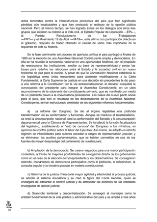 actos terroristas contra la infraestructura productiva del país que han significado
     pérdidas aún incalculables y que han producido el rechazo de la opinión pública
     nacional. Pero al mismo tiempo, se han logrado éxitos en los diálogos con otros tres
     grupos que iniciaron su retorno a la vida civil, el Ejército Popular de Liberación —EPL—,
     el         Partido           Revolucionario            de          los         Trabajadores
     —PRT— y el Movimiento 19 de Abril —M-19—, este último con participación directa en
     el gobierno, después de haber obtenido el caudal de votos más importante de la
     izquierda en toda su historia.

           En la fase culminante del proceso de apertura política el país participó a finales de
     1990 en la elección de una Asamblea Nacional Constituyente amplia y democrática. En
     ella se ha reunido la conciencia nacional en una oportunidad histórica, con el propósito
     de reestructurar las instituciones, ampliar su base de representatividad y sentar las
     bases para redefinir las relaciones entre el Estado y la sociedad civil en un nuevo
     horizonte de paz para la nación. A pesar de que la Constitución Nacional establecía la
     vía legislativa como único mecanismo para adelantar modificaciones a la Carta
     Fundamental, la Corte Suprema de Justicia en una decisión sin precedentes le dio paso
     a una reforma a la Constitución por la vía extraconstitucional, al declarar exequible la
     convocatoria del presidente para integrar la Asamblea Constituyente, en un claro
     reconocimiento de la soberanía del constituyente primario, que se manifestó por medio
     de un plebiscito previo a la convocatoria presidencial. Las bases del nuevo pacto social
     para el país, que son el resultado de las deliberaciones de la Asamblea Nacional
     Constituyente, se han estructurado alrededor de las siguientes reformas fundamentales:

          a)    La reforma del Congreso. Se dio al órgano legislativo una profunda
     transformación en su conformación y funciones. Aunque se mantuvo el bicameralismo,
     se creó la circunscripción nacional para la conformación del Senado y la circunscripción
     departamental para la Cámara de Representantes. Se fortaleció la función fiscalizadora
     del legislativo, estableciendo el “voto de censura” del Congreso a los ministros, en
     ejercicio del control político sobre la labor del Ejecutivo. Así mismo, se adoptó un estricto
     régimen de inhabilidades para quienes accedan a cargos de representación popular; y
     se eliminaron los auxilios parlamentarios, que se habían convertido en una de las
     fuentes de mayor desprestigio del parlamento de nuestro país;


          b) Ampliación de la democracia. Se crearon espacios para una mayor participación
     ciudadana, a través de mayores posibilidades de escogencia directa de los gobernantes
     como en el caso de la elección del Vicepresidente y los Gobernadores. Se consagraron
     además, mecanismos de democracia participativa como el plebiscito, el referéndum, la
     consulta popular y la iniciativa popular en materia constitucional;

         c) Reforma de la justicia. Para darle mayor agilidad y efectividad al proceso judicial,
     se adoptó el sistema acusatorio y se creó la figura del Fiscal General, quien se
     encargará de adelantar el control judicial y de armonizar las acciones de las entidades
     encargadas de aplicar justicia;

          d) Desarrollo territorial y descentralización. Se consagró al municipio como la
     entidad fundamental de la vida política y administrativa del país y se amplió a tres años



40
 