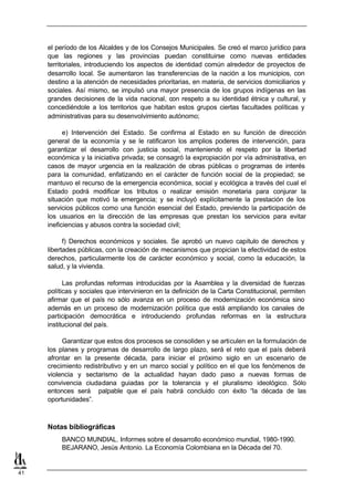 el período de los Alcaldes y de los Consejos Municipales. Se creó el marco jurídico para
     que las regiones y las provincias puedan constituirse como nuevas entidades
     territoriales, introduciendo los aspectos de identidad común alrededor de proyectos de
     desarrollo local. Se aumentaron las transferencias de la nación a los municipios, con
     destino a la atención de necesidades prioritarias, en materia, de servicios domiciliarios y
     sociales. Así mismo, se impulsó una mayor presencia de los grupos indígenas en las
     grandes decisiones de la vida nacional, con respeto a su identidad étnica y cultural, y
     concediéndole a los territorios que habitan estos grupos ciertas facultades políticas y
     administrativas para su desenvolvimiento autónomo;

           e) Intervención del Estado. Se confirma al Estado en su función de dirección
     general de la economía y se le ratificaron los amplios poderes de intervención, para
     garantizar el desarrollo con justicia social, manteniendo el respeto por la libertad
     económica y la iniciativa privada; se consagró la expropiación por vía administrativa, en
     casos de mayor urgencia en la realización de obras públicas o programas de interés
     para la comunidad, enfatizando en el carácter de función social de la propiedad; se
     mantuvo el recurso de la emergencia económica, social y ecológica a través del cual el
     Estado podrá modificar los tributos o realizar emisión monetaria para conjurar la
     situación que motivó la emergencia; y se incluyó explícitamente la prestación de los
     servicios públicos como una función esencial del Estado, previendo la participación de
     los usuarios en la dirección de las empresas que prestan los servicios para evitar
     ineficiencias y abusos contra la sociedad civil;

           f) Derechos económicos y sociales. Se aprobó un nuevo capítulo de derechos y
     libertades públicas, con la creación de mecanismos que propician la efectividad de estos
     derechos, particularmente los de carácter económico y social, como la educación, la
     salud, y la vivienda.

           Las profundas reformas introducidas por la Asamblea y la diversidad de fuerzas
     políticas y sociales que intervinieron en la definición de la Carta Constitucional, permiten
     afirmar que el país no sólo avanza en un proceso de modernización económica sino
     además en un proceso de modernización política que está ampliando los canales de
     participación democrática e introduciendo profundas reformas en la estructura
     institucional del país.

          Garantizar que estos dos procesos se consoliden y se articulen en la formulación de
     los planes y programas de desarrollo de largo plazo, será el reto que el país deberá
     afrontar en la presente década, para iniciar el próximo siglo en un escenario de
     crecimiento redistributivo y en un marco social y político en el que los fenómenos de
     violencia y sectarismo de la actualidad hayan dado paso a nuevas formas de
     convivencia ciudadana guiadas por la tolerancia y el pluralismo ideológico. Sólo
     entonces será palpable que el país habrá concluido con éxito “la década de las
     oportunidades”.



     Notas bibliográficas
          BANCO MUNDIAL. Informes sobre el desarrollo económico mundial, 1980-1990.
          BEJARANO, Jesús Antonio. La Economía Colombiana en la Década del 70.


41
 