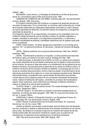 CEREC, 1984.
           BEJARANO, Jesús Antonio. La Estrategia de Desarrollo en el Plan de Economía
     Social. En: Comentarios sobre el Plan de Economía social. 1988.
           CAMARAS DE COMERCIO DE COLOMBIA. Colombia siglo XXI: Una aproximación
     al futuro. Bogotá, 1990. Dos tomos.
           El Proyecto Colombia Siglo XXI constituye un programa de desarrollo del país con
     una visión de largo plazo. En su primera fase, ya concluida, está conformado por un total
     de 25 estudios elaborados por destacados especialistas nacionales en cuatro campos:
     (a) marcos generales de desarrollo; (b) estudios básicos de prospectiva; (c) programas
     sectoriales de desarrollo, y
     (d) prospectiva regional. En su segunda fase, el proyecto se ha consolidado como una
     unidad de trabajo permanente que se orientará a evaluar los estudios realizados; a
     ampliar y actualizar la información y los diagnósticos presentados; y a reformular y
     mantener actualizadas las políticas y estrategias respectivas que se sugieren para cada
     sector considerado.
           CANO, Carlos Gustavo. “El sector agropecuario colombiano no es enemigo de la
     apertura”. En: “La Apertura Económica: El reto actual”. Cámara de Comercio de Bogotá,
     1991.
           CEPAL. Balance preliminar de la economía latinoamericana 1990. Nos. 500/501,
     diciembre, 1990.
           CEPAL. Transformación productiva con equidad. La tarea prioritaria del desarrollo
     de América Latina y el Caribe en los años noventa. Santiago de Chile, 1990.
           En este documento, la Secretaría de la CEPAL ha hecho un esfuerzo por presentar
     una versión decantada de las principales enseñanzas que ha dejado la crisis económica
     de los ochenta. Se apoya en ellas para elevar a la consideración de los gobiernos de sus
     Estados miembros una propuesta para el desarrollo de los países de América Latina y el
     Caribe en el decenio de los noventa y también en adelante. La propuesta gira en torno a
     la que se considera tarea primordial y confía a todos los países: la transformación de las
     estructuras productivas de la región en un marco de progresiva equidad social. Mediante
     esta transformación, se pretende crear nuevas fuentes de dinamismo que permitan
     cumplir algunos de los objetivos propios de una concepción actualizada del desarrollo:
     crecer, mejorar la distribución del ingreso, consolidar los procesos democratizadores,
     adquirir mayor autonomía, crear condiciones que detengan el deterioro ambiental y
     mejorar la calidad de la vida de toda la población.
           CLAVIJO, Sergio V. ¿Qué tan pobres somos? “En revista Estrategia Económica y
     Financiera”. Septiembre 1990 a.
           CLAVIJO, Sergio V. El crecimiento y la relación incremental capital/producto en
     Colombia: Un enfoque de oferta agregada, 1950-1989. En: Coyuntura Económica Vol.
     XX, No. 3, octubre 1990 b.
           CORCHUELO, Alberto. El Desarrollo Industrial y sus Perspectivas Futuras. En:
     Colombia Siglo XXI: Una aproximación al futuro. Bogotá, 1990.
           CHICA, Ricardo. El estancamiento de la industria colombiana. En: Coyuntura
     Económica, Vol. 22, No. 2 junio 1990.
           Analiza los factores coyunturales y estructurales, tanto de oferta como de demanda,
     que han contribuido a explicar el estancamiento de la industria colombiana en los últimos
     quince años. Se destaca en el estudio el ejercicio de medición del impacto de las tres
     fuentes tradicionales del crecimiento industrial en nuestro país: la sustitución de
     importaciones, la expansión de las exportaciones y la demanda doméstica.
           DNP. Plan de Economía Social 1986-1990. Bogotá, 1987.



42
 