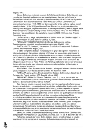 Bogotá, 1987.
           Es uno de los más recientes ensayos de historia económica de Colombia, con una
     compilación de estudios elaborados por especialistas en diversos períodos de la
     formación social del país. Los artículos que conforman la publicación son los siguientes:
     La formación de la economía colonial (1500-1740) por Germán Colmenares; La
     economía del virreinato (1740-1810) por Jaime Jaramillo Uribe; La lenta ruptura con el
     pasado colonial (1810- 1850) por Hermes Tovar Pinzón; Las vicisitudes del modelo
     liberal (1850-1899) por Jorge Orlando Melo; El despegue cafetero (1900-1928) por Jesús
     Antonio Bejarano; Crisis mundial y cambio estructural (1929-1945) por José Antonio
     Ocampo; y La consolidación del capitalismo moderno (1945-1986) por José Antonio
     Ocampo y otros.
           OSPINA SARDI, Jorge. Perspectivas de la política fiscal. En: Colombia Siglo XXI.
     Una aproximación al futuro. Tomo I. Capítulo XI, 1990.
           PENSAMIENTO IBEROAMERICANO. Revista de Economía política.
     Reestructuración industrial, experiencias internacionales. Madrid, 1990.
           PINEDA HOYOS, Saúl (ed.). La Apertura Económica: El reto actual. Ediciones
     Cámara de Comercio de Bogotá, 1991.
           El editor compila los trabajos realizados por un grupo de expertos nacionales e
     internacionales con 3 propósitos básicos: (a) Evaluar los supuestos y alcances de la
     apertura económica en el marco de la discusión sobre un nuevo modelo de desarrollo
     para Colombia; (b) Analizar las experiencias de América Latina en materia de apertura,
     así como las posibilidades de armonización de estos procesos en los escenarios de
     integración que ofrecen el Pacto Andino y la ALADI; y (c) Señalar las nuevas tareas que
     deberá afrontar el país, para introducir acciones complementarias, sin las cuales el
     proceso no sería promisorio.
           ROSENTHAL, Gert. El desarrollo de América Latina y el Caribe en los años ochenta
     y sus perspectivas. En: Revista de la Cepal No. 39, diciembre 1989.
           RUIZ LARA, Jorge y otros. Deuda social. En: Debates de Coyuntura Social. No. 2
     Fedesarrollo, Fescol, Instituto SER. Bogotá, julio de 1990.
           SARMIENTO PALACIO, Eduardo, Tokatlian, Juan G.; y otros. Narcotráfico en
     Colombia: dimensiones políticas, eco-nómicas, jurídicas e internacionales. Tercer Mundo
     Editores - Ediciones Uniandes, febrero de 1991.
           Este riguroso estudio responde a casi todos los interrogantes sobre factores que
     llevaron al nacimiento y consolidación del narcotráfico en Colombia. Analiza, entre otros,
     los factores que contribuyeron al repunte del lucrativo y violento negocio; el impacto
     económico y social del fenómeno; y las múltiples ambivalencias en el tratamiento del
     problema por parte de sucesivos gobiernos. El libro explica por qué la precariedad social
     y estatal facilitó la penetración del narcotráfico en muchas instancias políticas,
     económicas y sociales colombianas, y muestra cómo la respuesta gubernamental ha
     sido también oscilante, moviéndose entre la represión y el diálogo. El problema del
     narcotráfico, según sus autores, no se resolverá en forma inmediata, pues se requiere
     una intervención que involucra tanto a los países productores como a los países
     consumidores. Pero al mismo tiempo, se señala que el presidente César Gaviria tiene
     una oportunidad única, que ahora se presenta, para propiciar lo que siempre ha faltado,
     una verdadera política de Estado frente al problema.
           SYRQUIN, Moshe. Crecimiento económico y cambio estructural en Colombia: una
     comparación internacional. En: Coyuntura Económica. Vol. 17, No. 4, diciembre de 1987.
           Referencia obligada de varios de los trabajos citados en este ensayo, el estudio
     examina en forma comparada la evolución de la estructura productiva nacional, en



44
 