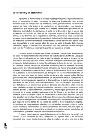 La vida social y las costumbres


             A pesar de la destrucción y la pobreza dejadas por la guerra, el país empezaba a
     sentir un nuevo ritmo de vida. Los niveles de riqueza de la clase alta, eran apenas
     medianos si se los compara con los de México y Lima, pero el contacto con el mundo
     exterior se hacía más activo y las costumbres se transformaban. Los viajeros y
     diplomáticos que llegaban por primera vez a Bogotá, observaban que dentro de la
     tradicional sobriedad de los consumos, el gusto por el bienestar y aun el lujo de tipo
     europeo se introducía en las casas de los bogotanos acomodados. El viajero Francés
     Mollien, en su libro Viaje por la República de Colombia, observa que ya se usan tapetes
     europeos que remplazaban las antiguas esteras de fabricación rústica pero agrega, que
     los mobiliarios son todavía modestos. Raras veces se ven en las salas más de dos sofás
     que acompañaba a unas cuantas sillas de cuero de estilo anticuado. Salvo ligeras
     diferencias, agrega, todas las casas se parecen y no hay nada que permita distinguir
     cuál es la del Presidente, a no ser por la guardia que custodia la entrada.


             La ciudad tendría entonces unos 20.000 habitantes. Los mendigos abundaban en
     las calles y el aseo era tan deficiente como en las ciudades de la Edad Media. Las aguas
     negras iban por el centro de las calles y sólo los sábados se hacía la limpieza de las
     inmundicias. Un virrey, recuerda Mollien, decía que en Bogotá sólo había cuatro agentes
     encargados de la limpieza de la ciudad: los gallinazos, la lluvia, los burros y los cerdos.
     En contraste con sus deficiencias materiales, la ciudad poseía un ambiente de cultura
     que pusieron en evidencia los observadores extranjeros. La Nueva Granada presentaba
     entonces otros núcleos urbanos activos, comercial y culturalmente. En la parte oriental,
     las ciudades de la provincia del Socorro, se distinguían por sus manufacturas textiles. En
     todas las casas y en todas las chozas se hila, se tiñe y se teje, observa Mollien. No hay
     gran riqueza pero tampoco pobreza extrema. En las provincias del sur, Popayán era el
     centro de mayor importancia, a pesar de la destrucción que la guerra había causado en
     ese sector del país. Com o centro del comercio con Quito y como región productora de
     oro, disfrutaba de un considerable grado de bonanza para las clases altas. Todavía
     hasta mediados del siglo, algunas grandes familias caucanas podían conservar su estilo
     señorial de vida. El coronel Hamilton, diplomático y viajero inglés que la visitó en 1823,
     encontró en la ciudad edificios superiores a los de Bogotá y en su diario de viaje
     recuerda, que en la casa de una de las haciendas de Julio Arboleda, encontró lujos que
     sólo gastaban las familias más ricas de Europa. Sin embargo, la aristocracia payanesa
     sufrió considerables pérdidas patrimoniales durante la guerra de independencia. Mollien,
     que elogia la buena fábrica de sus casas de ladrillo y de su arquitectura religiosa,
     encontró que las zonas aledañas a la plaza principal estaban en ruinas y observa que la
     ciudad ha entrado en decadencia. La excesiva sobriedad del pueblo, dice, sus trajes, su
     aspecto, todo indica que la guerra la ha arruinado por completo, aunque todavía hay allí
     cuatro familias que tienen un capital de cuatrocientos mil piastras.
             El mismo viajero pone de presente la decadencia de Cartagena. La ciudad, que
     contaría 18.000 habitantes en 1823, presentaba un aspecto triste y de inactividad
     comercial. Una mesa, media docena d sillas de madera, un catre, una jarra y dos
                                               e




14
 