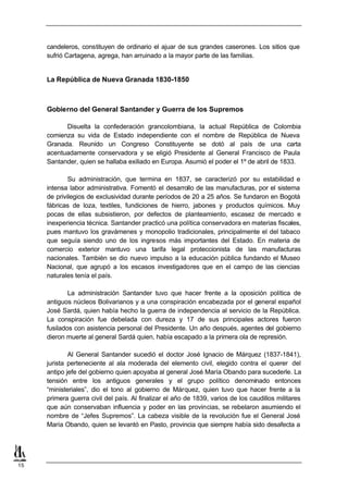 candeleros, constituyen de ordinario el ajuar de sus grandes caserones. Los sitios que
     sufrió Cartagena, agrega, han arruinado a la mayor parte de las familias.


     La República de Nueva Granada 1830-1850



     Gobierno del General Santander y Guerra de los Supremos

           Disuelta la confederación grancolombiana, la actual República de Colombia
     comienza su vida de Estado independiente con el nombre de República de Nueva
     Granada. Reunido un Congreso Constituyente se dotó al país de una carta
     acentuadamente conservadora y se eligió Presidente al General Francisco de Paula
     Santander, quien se hallaba exiliado en Europa. Asumió el poder el 1º de abril de 1833.

             Su administración, que termina en 1837, se caracterizó por su estabilidad e
     intensa labor administrativa. Fomentó el desarrollo de las manufacturas, por el sistema
     de privilegios de exclusividad durante períodos de 20 a 25 años. Se fundaron en Bogotá
     fábricas de loza, textiles, fundiciones de hierro, jabones y productos químicos. Muy
     pocas de ellas subsistieron, por defectos de planteamiento, escasez de mercado e
     inexperiencia técnica. Santander practicó una política conservadora en materias fiscales,
     pues mantuvo los gravámenes y monopolio tradicionales, principalmente el del tabaco
     que seguía siendo uno de los ingresos más importantes del Estado. En materia de
     comercio exterior mantuvo una tarifa legal proteccionista de las manufacturas
     nacionales. También se dio nuevo impulso a la educación pública fundando el Museo
     Nacional, que agrupó a los escasos investigadores que en el campo de las ciencias
     naturales tenía el país.

             La administración Santander tuvo que hacer frente a la oposición política de
     antiguos núcleos Bolivarianos y a una conspiración encabezada por el general español
     José Sardá, quien había hecho la guerra de independencia al servicio de la República.
     La conspiración fue debelada con dureza y 17 de sus principales actores fueron
     fusilados con asistencia personal del Presidente. Un año después, agentes del gobierno
     dieron muerte al general Sardá quien, había escapado a la primera ola de represión.

             Al General Santander sucedió el doctor José Ignacio de Márquez (1837-1841),
     jurista perteneciente al ala moderada del elemento civil, elegido contra el querer del
     antipo jefe del gobierno quien apoyaba al general José María Obando para sucederle. La
     tensión entre los antiguos generales y el grupo político denominado entonces
     “ministeriales”, dio el tono al gobierno de Márquez, quien tuvo que hacer frente a la
     primera guerra civil del país. Al finalizar el año de 1839, varios de los caudillos militares
     que aún conservaban influencia y poder en las provincias, se rebelaron asumiendo el
     nombre de “Jefes Supremos”. La cabeza visible de la revolución fue el General José
     María Obando, quien se levantó en Pasto, provincia que siempre había sido desafecta a




15
 
