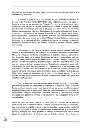 los gobiernos republicanos. La guerra de los “supremos”, que duró dos años, dejó al país
     empobrecido y devastado.

             Al terminar el gobierno del doctor Márquez en 1841, fue elegido Presidente el
     General Pedro Alcántara Herrán (1841-1845), militar moderado, vinculado por lazos de
     familia a la casa de los Mosquera de Popayán. En 1842, se dio al país una nueva
     constitución que reforzó el carácter centralista del Estado y fortificó los poderes
     presidenciales. Comenzaron entonces a dibujarse con mayor nitidez las corrientes
     políticos que pocos años más tarde darían lugar a la formación de los partidos liberal y
     conservador y al comienzo del sistema bipartidista, que ha singularizado a la vida
     política colombiana. La orientación del gobierno de Herrán tuvo carácter marcadamente
     conservador. Su figura central fue el doctor Mariano Ospina Rodríguez, quien como
     encargado de la educación pública, propició el regreso de los Jesuitas y organizó la
     enseñanza orientándola hacia las carreras técnicas y dándole estrictas normas
     disciplinarias.


             La administración del General Tomás Cipriano de Mosquera (1845-1849), que
     siguió a la del General Herrán, se, distinguió por su espíritu reformista y modernizador.
     Mosquera, vástago de una familia aristocrática de la ciudad de Popayán, representó el
     tipo de caudillo salido de la guerra. Elegido por las fuerzas conservadoras, está, sin
     embargo, impregnado de mentalidad modernizante y positivista. Tenía la obsesión de las
     grandes vías de comunicación y de la formación de una clase dirigente técnica, en la
     cual los ingenieros tuvieran un papel dirigente. Regularizó la navegación a vapor en la
     arteria básica de salida del interior del país al océano Atlántico, el Río Magdalena; dio
     comienzo a la construcción de un ferrocarril en el istmo de Panamá; reorganizó el
     sistema monetario e introdujo el sistema métrico de pesas y medidas. Fundó el Colegio
     Militar como escuela de ingeniería, bajo la dirección del italiano Agustín Codazzi y
     contrató los servicios de matemáticos, químicos y naturalistas europeos para impulsar la
     enseñanza de las ciencias.


             Tanto la economía como la estructura social del país, sufrieron pocos cambios
     profundos en los años que corren entre la fundación de la República y 1850. El período
     fue de acentuado carácter conservador, a pesar de que las normas constitucionales del
     Estado se inspiraron en el pensamiento liberal. La clase dirigente seguía compuesta de
     terratenientes, antiguos funcionarios coloniales, letrados y militares que habían
     alcanzado altas posiciones políticas como resultado de su participación en la guerra
     emancipadora.


     Desde el punto de vista comercial, el país entró en contacto con el mercado
     internacional, pero su comercio exterior se orientó casi exclusivamente hacia Inglaterra,
     que entonces se encontraba en plena revolución industrial y se aprestaba a invadir los
     mercados americanos y a exigir compensaciones económicas por el apoyo militar y
     político y financiero que había prestado al proceso de emancipación. Por la misma
     época se inició también el comercio con los Estados Unidos, desde luego en



16
 