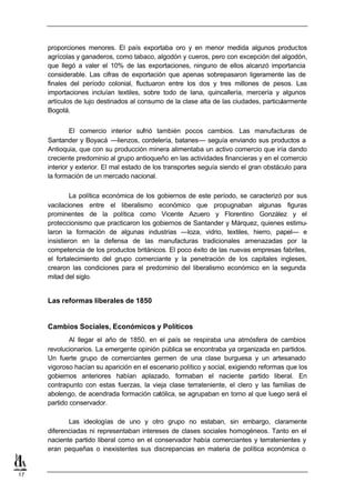 proporciones menores. El país exportaba oro y en menor medida algunos productos
     agrícolas y ganaderos, como tabaco, algodón y cueros, pero con excepción del algodón,
     que llegó a valer el 10% de las exportaciones, ninguno de ellos alcanzó importancia
     considerable. Las cifras de exportación que apenas sobrepasaron ligeramente las de
     finales del período colonial, fluctuaron entre los dos y tres millones de pesos. Las
     importaciones incluían textiles, sobre todo de lana, quincallería, mercería y algunos
     artículos de lujo destinados al consumo de la clase alta de las ciudades, particularmente
     Bogotá.


              El comercio interior sufrió también pocos cambios. Las manufacturas de
     Santander y Boyacá —lienzos, cordelería, batanes— seguía enviando sus productos a
     Antioquia, que con su producción minera alimentaba un activo comercio que iría dando
     creciente predominio al grupo antioqueño en las actividades financieras y en el comercio
     interior y exterior. El mal estado de los transportes seguía siendo el gran obstáculo para
     la formación de un mercado nacional.

             La política económica de los gobiernos de este período, se caracterizó por sus
     vacilaciones entre el liberalismo económico que propugnaban algunas figuras
     prominentes de la política como Vicente Azuero y Florentino González y el
     proteccionismo que practicaron los gobiernos de Santander y Márquez, quienes estimu-
     laron la formación de algunas industrias —loza, vidrio, textiles, hierro, papel— e
     insistieron en la defensa de las manufacturas tradicionales amenazadas por la
     competencia de los productos británicos. El poco éxito de las nuevas empresas fabriles,
     el fortalecimiento del grupo comerciante y la penetración de los capitales ingleses,
     crearon las condiciones para el predominio del liberalismo económico en la segunda
     mitad del siglo.


     Las reformas liberales de 1850


     Cambios Sociales, Económicos y Políticos
             Al llegar el año de 1850, en el país se respiraba una atmósfera de cambios
     revolucionarios. La emergente opinión pública se encontraba ya organizada en partidos.
     Un fuerte grupo de comerciantes germen de una clase burguesa y un artesanado
     vigoroso hacían su aparición en el escenario político y social, exigiendo reformas que los
     gobiernos anteriores habían aplazado, formaban el naciente partido liberal. En
     contrapunto con estas fuerzas, la vieja clase terrateniente, el clero y las familias de
     abolengo, de acendrada formación católica, se agrupaban en torno al que luego será el
     partido conservador.

            Las ideologías de uno y otro grupo no estaban, sin embargo, claramente
     diferenciadas ni representaban intereses de clases sociales homogéneos. Tanto en el
     naciente partido liberal como en el conservador había comerciantes y terratenientes y
     eran pequeñas o inexistentes sus discrepancias en materia de política económica o


17
 