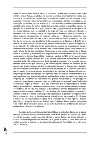 sobre las instituciones básicas como la propiedad. Ambos eran librecambistas y con
     menor o mayor fuerza, aprobaban la idea de la división internacional del trabajo que
     atribuía a los países latinoamericanos el papel de productores de materias primas
     agrícolas y mineras y el de consumidores de manufacturas baratas producidas por las
     metrópolis industriales; ambos aceptaban la política de exportaciones agrícolas que se
     practicó hasta finales del siglo y pocas discrepancias existían en la política agraria, por
     ejemplo, en la aceptación de la gran propiedad y en la generosa política de adjudicación
     de tierras públicas, que se practicó a lo largo del siglo por gobiernos liberales o
     conservadores. Sin embargo, desde los orígenes de la República, hubo en el seno de la
     clase dirigente discrepancias en materias religiosas y educativas suficientes para
     alimentar violentos conflictos. Hacia 1850, los liberales colombianos, siguiendo las hue-
     llas de los europeos, eran partidarios de la separación de la Iglesia y el Estado, de la
     libertad de cultos, de la educación laica y de la no intromisión de la Iglesia en la política y
     de la reducción del poder económico que le daba su carácter de propietaria de tierras y
     beneficiaria de capitales dados en censo. Los conservadores, por su parte, defendían la
     unión íntima de las dos potestades, hasta llegar a una posición rectora de la Iglesia
     frente al poder civil y en considerar la religión católica como elemento básico del orden
     social, según la doctrina desarrollada y puesta en práctica en 1886 por el más conspicuo
     de sus líderes, Miguel Antonio Caro. Hubo también diferencias de actitudes en algunos
     aspectos de la vida política como el de la libertad de expresión oral y escrita, que los
     liberales querían de gran amplitud y los conservadores insistían en limitarla. En un
     campo más amplio, situados frente a contraposiciones como la de progreso y tradición,
     los conservadores acentuaban el valor de ésta, situándose así a favor del statu quo o
     por lo menos, un ritmo de cambio social más lento, mientras los liberales afirman con
     mayor vigor la idea de progreso y de apertura hacia las fuerzas modernizadoras. Era
     pues explicable, que a pesar del carácter policlasista de ambas agrupaciones, desde sus
     orígenes se acercaran al liberalismo los grupos emergentes y no privilegiados
     —nuevos comerciantes, artesanos y aún los residuos de las antiguas “castas” coloniales
     de mestizos, negros y mulatos— que sólo lentamente iban incorporándose al proceso
     político y que del lado conservador predominaron los terratenientes o los comerciantes
     de tradición, en fin, las más antiguas y tradicionales familias depositarias de viejas
     preeminencias sociales y políticas. El país estaba más abierto hacia la comunicación
     exterior. El activo comercio con Europa, los progresos de la prensa y la importación de
     libros, crearon un clima de liberalización de la inteligencia, neogranadina. El influjo de
     Francia y de los movimientos de ideas de la revolución del 48 fue vigoroso. Autores
     como Hugo, Lamartine, Lamennais, Dumas, Sue, Proudohn, Bastiat se leen, se traducen
     y se imitan. El romanticismo social se une estrechamente con el liberalismo político y
     económico en demanda de reformas.


             La sociedad neogranadina presentaba todavía la estructura básica de la época
     colonial. Subsistían monopolios comerciales como el de tabaco, abundaban los bienes
     de manos muertas; regulan vigentes tributos y cargas fiscales de origen colonial; el
     Estado continuaba ejerciendo el patronato de la Iglesia; subsistía la pena de muerte por
     delitos comunes y políticos; la prensa tenía restricciones. Aún había en el país unos
     20.000 esclavos.



18
 