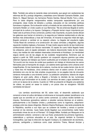 Melo. También era activa la naciente clase com erciante, que apoyó con vacilaciones las
     reformas del 50 y produjo dirigentes y estadistas como Salvador Camacho Roldán, José
     María G., Miguel Samper, los hermanos Pereira Gamba, Manuel Murillo Toro y otros.
     Pero la clase dirigente neogranadina estaba compuesta especialmente por una
     emergente; clase media de letrados y juristas, educados en las corrientes políticas
     francesas e inglesas. De la situación social y el estado de las costumbres, dejó Salvador
     Camacho Roldán un vívido cuadro en sus Memorias: “No era entonces Bogotá el centro
     principal de la cultura y la riqueza. Cartagena y Popayán tenían mayor importancia por
     haber sido la primera el foco comercial y político más importante, el puerto donde afluían
     los galeones que hacían el comercio y la segunda por haberse residenciado en ella las
     familias más aristocráticas y ricas del Virreinato. Al iniciarse la segunda mitad del siglo,
     Bogotá comenzó a cambiar en su aspecto urbano. La llegada del arquitecto inglés
     Tomás Read dio comienzo a la construcción de casas cómodas y elegantes, algunas
     siguiendo modelos ingleses y franceses. El traje medio seguía siendo de tipo tradicional,
     confeccionado todavía con lienzos nacionales. El zapato de cuero había llegado hasta
     los artesanos, pero el zapato extranjero era todavía desconocido hasta de las clases
     ricas y las medias de color estaban reservadas únicamente al Arzobispo. La mendicidad
     seguía siendo una de las plagas de las ciudades neogranadinas, fenómeno que se
     agravó a partir de 1850 cuando quedaron sin ocupación algunos gremios que antes
     obtenían ingresos de trabajos que fueron sustituidos por el empleo de nuevas técnicas.
     Tal ocurrió con los mozos de cordel que quedaron sin trabajo al introducirse los carros
     fabricados para el transporte de cargas. Los salarios tanto agrícolas como urbanos eran
     insignificantes. En las haciendas de la sabana, muchas de las cuales tenían más de mil
     y hasta tres mil hectáreas, cinco centavos diarios eran el salario común. El servicio
     doméstico era una de las más amplias ocupaciones; no se pagaba más de cincuenta
     centavos mensuales a una sirvienta común. La población campesina, todavía de origen
     indígena en gran parte, afluía a Bogotá y formaba la clientela de las numerosas
     chicherías que funcionaban en la ciudad. Los servicios de aseo y agua subsistían casi
     como en la época de la colonia. Cuando en 1850 se presentó en Bogotá una epidemia
     de cólera, se pensó en asear la ciudad y en pocos días se recogieron 160.000
     carretadas de basura”.


             Los cambios económicos del 50, sobre todo, el desarrollo acelerado que
     comenzó a tener el cultivo del tabaco al eliminarse el monopolio estatal, beneficiaron a la
     capital que se convirtió en un activo centro comercial. La cultura recibió también su
     impulso. Numerosos granadinos salieron a estudiar carreras técnicas en el exterior,
     particularmente a los Estados Unidos y profesiones como la ingeniería, adquirieron
     prestigio entre las clases dirigentes. Mariano Ospina Rodríguez, más tarde presidente de
     la República, escribía a sus hijos que se cuidaran de novelas y versos si querían
     avanzar en las ciencias, “pues hasta donde llegaban sus conocimientos nadie había
     encontrado minas de oro en el Parnaso”. El Colegio Militar, fundado por Mosquera en la
     administración anterior, comenzó a dar sus frutos produciendo los primeros ingenieros,
     matemáticos y químicos educados en el país. Se organizó también la Comisión
     Coreográfica, que bajo la dirección de Agustín Codazzi y la colaboración de escritores,
     pintores, cartógrafos y botánicos como José Jerónimo Triana, Manuel Ancízar y



20
 