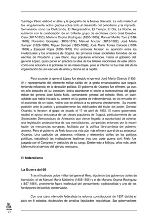 Santiago Pérez elaboró el atlas y la geografía de la Nueva Granada. La vida intelectual
     fue singularmente activa gracias sobre todo al desarrollo del periodismo y la imprenta.
     Semanarios como La Civilización, El Neogranadino, El Tiempo, El Día, La Noche, se
     nutrieron con la colaboración de un brillante grupo de escritores como José Eusebio
     Caro (1817-1853); Mariano Ospina Rodríguez (1805-1885); Manuel Murillo Toro (1816-
     1880); Florentino González (1805-1874); Manuel Ancízar (1812-1882); José María
     Samper (1828-1888); Miguel Samper (1825-1899); José María Torres Caicedo (1830-
     1889) y Ezequiel Rojas (1803-1873). Por entonces hicieron su aparición entre los
     intelectuales y los artesanos de Bogotá, las primeras ideas socialistas tomadas de los
     escritos de Proudohn y Luis Blanc, muy populares entonces. Hasta el gobierno del
     general López, quiso poner en práctica la idea de los talleres nacionales de este último,
     como una solución a la pobreza de las clases bajas, pero el intento no fue más allá de la
     organización de una escuela de artes y oficios en la capital.


             Para suceder al general López fue elegido el general José María Obando (1853-
     54), representante del elemento militar salido de la gesta emancipadora que seguía
     teniendo influencia en la dirección política. El gobierno de Obando fue efímero, ya que,
     un año después de su posesión, debía abandonar el poder a consecuencia del golpe
     militar del general José María Melo, comandante general del ejército. Melo, un buen
     soldado que había iniciado su carrera en la guerra de independencia, se vio envuelto en
     el asesinato de un cabo, hecho que se atribuía a su persona directamente. Su incierta
     posición ante la justicia y probablemente las debilidades del titular del poder, General
     Obando, lo llevaron al golpe de estado el 17 de abril de 1853. El nuevo gobernante
     recibió el apoyo entusiasta de las clases populares de Bogotá, particularmente de las
     Sociedades Democráticas de Artesanos que vieron llegada la oportunidad de obtener
     una legislación proteccionista de sus manufacturas, competidas entonces por la impor-
     tación de mercancías europeas, facilitada por la política librecambista del gobierno
     anterior. Pero el gobierno de Melo tuvo una vida aún más efímera que el de su antecesor
     Obando. Una coalición de veteranos militares y elementos civiles de los partidos
     políticos, restableció las instituciones legítimas tras una corta guerra civil; Melo fue
     juzgado por el Congreso y destituido de su cargo. Desterrado a México, años más tarde
     Melo murió al servicio del ejército mexicano.


     El federalismo


     La Guerra del 60
             Tras el frustrado golpe militar del general Melo, siguieron dos gobiernos civiles de
     transición, el de Manuel María Mallarino (1855-1856) y el de Mariano Ospina Rodríguez
     (1857-1861), prominente figura intelectual del pensamiento tradicionalista y uno de los
     fundadores del partido conservador.

           Con una clara intención federalista la reforma constitucional de 1857 dividió el
     país en 8 estados, dotándoles de amplías facultades legislativas. Sus gobernadores


21
 