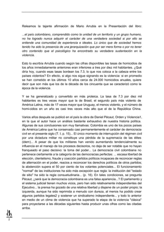 Releamos la tajante afirmación de Mario Arrubla en la Presentación del libro:

    ...el país colombiano, comprendido como la unidad de un territorio y un grupo humano,
    no ha logrado nunca adquirir el carácter de una verdadera sociedad si por ello se
    entiende una comunidad de experiencia e ideales. Lo único que de sociedad hemos
    tenido ha sido la presencia de una jerarquización que por ser mera forma o por no tener
    otro contenido que el psicológico ha encontrado su verdadera sustentación en la
    violencia.

    Esto lo escribía Arrubla cuando según las cifras disponibles las tasas de homicidios de
    los años inmediatamente anteriores eran inferiores a tres por diez mil habitantes. ¿Qué
    diría hoy, cuando esas tasas bordean los 7.3, lo que nos coloca a la cabeza entre los
    países violentos? En efecto, si algo nos sigue signando es la violencia: si en promedio
    se han cometido e los últimos 10 años cerca de 24.000 homicidios anuales, quiere
                        n
    decir que son más que los de la década de los cincuenta que se caracterizó como la
    época de la violencia.

    Y se ha generalizado y convertido en más proteica. La tasa de 7.3 por diez mil
    habitantes es tres veces mayor que la de Brasil, el segundo país más violento de
    América Latina, más de 17 veces mayor que Uruguay, el menos violento, y el número de
    homi-cidios en un año es casi tres veces más alto que el de la República China.

    Varios años después se publicó en el país la obra de Daniel Pécaut, Orden y Violencia1,
    en la que el autor hace un análisis bastante exhaustivo de nuestra historia política.
    Algunas de sus conclusiones son muy llamativas: Colombia es uno de los pocos países
    de América Latina que ha conservado casi permanentemente el carácter de democracia
    civil en el presente siglo (T. I, p. 15)... El único momento de interrupción del régimen civil
    por una dictadura militar no constituye una pérdida de la supremacía de las élites
    (idem)... A pesar de que los militares han venido aumentando tendencialmente su
    influencia en el manejo de los procesos decisorios, no deja de ser notable que no hayan
    franqueado el paso decisivo: la toma del poder... La democracia civil colombiana no
    pertenece ciertamente a la categoría de las democracias perfectas: ... escasa libertad de
    elección, clientelismo, fraude y coacción partidos políticos incapaces de reconocer reglas
    de alternación en el poder, reacios a reconocer los derechos políticos de otros partidos;
    la abstención supera el 50 por ciento de los votantes potenciales... El funcionamiento
    "normal" de las instituciones ha sido más excepción que regla: la institución del "estado
    de sitio" ha sido la regla consuetudinaria... (p. 16). En tales condiciones, se pregunta
    Pécaut, ¿será que la democracia colombiana es una falsa apariencia...? El parlamento y
    el sistema judicial tienen muchos vicios, pero han sido relativamente independientes del
    Ejecutivo... la prensa ha gozado de una relativa libertad y dispone de un poder propio; la
    izquierda, aunque ha sido reprimida a menudo con dureza, al menos ha podido crear
    algunos partidos legales2 y sostener un sindicalismo independiente... y todo lo anterior
    en medio de un clima de violencia que ha superado la etapa de la violencia "clásica"
    para proyectarse a las décadas siguientes hasta producir unas cifras como las citadas
    arriba.


2
 
