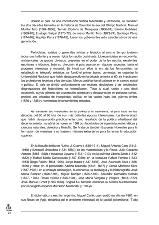 Dotado el país de una constitución política federalista y ultraliberal, se iniciaron
     las dos décadas llamadas en la historia de Colombia la era del Olimpo Radical. Manuel
     Murillo Toro (1864-1866); Tomás Cipriano de Mosquera (1866-67); Santos Gutiérrez
     (1869-70); Eustogio Salgar (1870-72); de nuevo Murillo Toro (1872-74); Santiago Pérez
     (1874-76); Aquileo Parra (1876-78), fueron los gobernantes más característicos de esa
     generación.


             Periodistas, juristas o generales juristas y letrados al mismo tiempo tuvieron
     todos una brillante y a veces rígida formación doctrinaria. Librecambistas en economía,
     anticlericales de grados diversos, creyentes en el poder de la ley escrita, excelentes
     escritores y tribunos, bajo su dirección el país avanzó en algunos aspectos hacia el
     progreso intelectual y material. Se inició con ellos la era de los ferrocarriles; se
     estableció el telégrafo eléctrico, se fundó el primer banco comercial; se organizó la
     Universidad Nacional que había desaparecido en la década anterior al 60; se impulsaron
     las profesiones técnicas y las ciencias. Menos positivo fue el balance en el campo social
     y político. El país se dividió profundamente por motivos ideológicos y las tendencias
     disgregadoras del federalismo se intensificaron. Todo lo cual, unido a una débil
     economía, cuyos géneros de exportación aparecían y desaparecían en períodos cortos,
     produjo dos décadas de inseguridad política, en las cuales hubo dos guerras civiles
     (1876 y 1885) y numerosos levantamientos armados.


            No obstante las vicisitudes de la política y la economía, el país tuvo en las
     décadas del 60 al 80 una de sus más brillantes épocas intelectuales. La Universidad,
     que había desaparecido prácticamente como resultado de la política ultraliberal del
     decenio anterior, se abrió de nuevo en 1867 con facultades de ingeniaría, matemáticas y
     ciencias naturales, derecho y filosofía. Se fundaron también Escuelas Normales para la
     formación de maestros y se trajeron misiones extranjeras para fomentar la educación
     superior.


             En la filosofía brillaron Rufino J. Cuervo (1845-1911), Miguel Antonio Caro (1843-
     1910) y Ezequiel Uricochea (1834-1880); en las matemáticas y la Física, Julio Garavito
     Armero (1865-1920) e Indalecio Liévano (1833-1913); en la química Liborio Zerda (1812-
     1882) y Rafael María Carrasquilla (1857-1930); en la literatura Rafael Pombo (1833-
     1913) Diego Fallón (1834-1905), Jorge Isaacs (1837-1895), José Asunción Silva (1865-
     1896) y otros; en el periodismo Alberto Urdaneta (1845- 1887) y Carlos Martínez Silva
     (1847-1903); en el ensayo sociológico, la economía, la sociología y la historiografía José
     María Samper (1826-1888), Miguel Samper (1825-1899), Salvador Camacho Roldán
     (1827- 1906), Rafael Núñez (1825-1904), José María Vergara y Vergara (1831-1872),
     José Manuel Groot (1800-1878). Bogotá fue llamada entonces la Atenas Suramericana
     por el polígloto español Marcelino Menéndez y Pelayo.


           El diplomático y escritor argentino Miguel Cané, que residió en ella en 1881, en
     sus Notas de Viaje, describía así el ambiente intelectual de la capital colombiana: “Todo



23
 