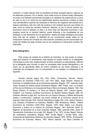 momento, ni cuáles habrían sido los resultados de haber escogido alguna o algunas de
     las diferentes opciones. Por lo demás, como suele ocurrir en quienes están interesados
     en probar una hipótesis previamente escogida o en satisfacer las exigencias de un juicio
     de valor en pro o en contra de una determinada doctrina económica o política en este
     caso del liberalismo quienes han analizado en términos tan negativos este período de la
     historia colombiana, sólo han visto las sombras y han olvidado las luces que existen en
     éste, como en todos los períodos históricos. Además, es por lo menos dudoso que
     fenómenos como la pobreza, la falta o el ritmo lento del desarrollo económico o del
     progreso social de un período histórico, pueda atribuirse a las virtualidades de una
     ideología o a las decisiones de una generación. Aparte del sesgo ideológico que puede
     tener este tipo de análisis, la debilidad de sus conclusiones quizás radica en las
     limitaciones mismas del concepto de corta duración, empleado por los economistas con
     olvido del análisis de larga duración que es por excelencia el instrumento analítico del
     historiador.


     Nota bibliográfica


            Este ensayo de síntesis de la Historia de Colombia, ha sido escrito en primer
     lugar para lectores no colombianos. Está basado en amplia medida en la bibliografía
     mencionada en esta nota, dirigida también al lector extranjero no especializado. Además
     de la bibliografía aquí incluida, el autor ha consultado otras fuentes bibliográficas y ha
     hecho uso de abundantes datos de archivo utilizados en sus obras anteriores y de
     materiales de investigación aún no incorporados en sus trabajos. La bibliografía es la
     siguiente:


             Período colonial (siglos XVI, XVII, XVIII). Colmenares, Germán. Historia
     Económica de Colombia (1536-1717), Cali 1973. Melo, Jorge Orlando. Historia de
     Colombia. El establecimiento de la Dominación española. Bogotá, 1977. Jaramillo Uribe,
     Jaime. Ensayos de Historia Social Colombiana. Bogotá, 1966. Friede, Juan. La Invasión
     al País de los Chibchas y la Conquista del Nuevo Reino de Granada. Bogotá, 1946. Fals
     Borda, Orlando. El Hombre y la Tierra en Boyacá. Bogotá, 1957. Liévano Aguirre,
     Indalecio. Los Grandes Conflictos Económicos de Nuestra Historia. Bogotá, 1960. No
     obstante referirse al siglo XIX, los libros de Luis Ospina Vásquez y William McGreevey
     citados a continuación, contienen una buena síntesis de la economía colonial de la
     segunda mitad del siglo XVIII. Período Republicano (siglos XIX y XX). Ospina Vásquez,
     Luis. Industria y Protección en Colombia. Medellín, 1955. McGreevey, William. Historia
     Económica de Colombia (1845-1930). Bogotá, 1976. Nieto Arteta, Luis Eduardo.
     Economía y Cultura en la Historia de Colombia, Bogotá, 1941. Bushnell, David. El
     Régimen de Santander en la Gran Colombia, Bogotá, 1966. Jaramillo Uribe, Jaime. El
     Pensamiento Colombiano en el siglo XIX. Bogotá, 2ª ed. 1975. Urrutia, Miguel. Historia
     del sindicalismo colombiano. Bogotá, 1969. Urrutia Miguel y Arrubla Mario. edito.
     Compendio de Estadísticas Históricas de Colombia. Bogotá, 1970. CEPAL. El Desarrollo
     Económico de Colombia. México, 1957. Molina Gerardo. Las Ideas Liberales en



25
 