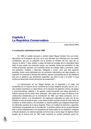 Capítulo 2
    La República Conservadora
                                                                          Jorge Orlando Melo


    I. La situación colombiana hacia 1880


           En 1880 el notable banquero y político liberal Miguel Samper hizo una breve
    descripción de la situación del país, en la que afirmaba que Colombia era una nación
    contrahecha, que por su población era la primera en América del Sur, pero por su
    riqueza, la última. Y esto, añadía, a pesar de todas las ventajas que la naturaleza había
    dado al país, desde sus inmensas costas, sus variados climas que permitirían la más
    amplia producción agrícola, sus montañas llenas de metales útiles y preciosos, hasta
    una población “enérgica y laboriosa, inteligente y moral”. ¿Por qué esta aparente
    paradoja, tantas veces planteada por los escritores colombianos del siglo pasado y el
    presente? Al comenzar la década del ochenta, Samper consideraba que lo que faltaba al
    país era un gobierno que garantizara seguridad, que diera la paz y el orden “a cuya
    sombra se desarrollan tantos elementos de prosperidad”1.


            La preocupación de don Miguel Samper por la seguridad y el orden era
    compartida por la mayoría de los miembros de la clase dirigente del país, que en una y
    otra ocasión expresaron su descontento con la situación de agitación crónica, de golpes
    y pronunciamientos militares y de guerras civiles frecuentes que había dominado la
    historia nacional de los veinte años anteriores. Gran parte de la culpa se atribuía a las
    instituciones establecidas por la Constitución de 1863, que había conducido, con su
    federalismo radical, a la consolidación de oligarquías regionales en cada uno de los
    Estados en que se dividió el país, y que había privado al poder central de todo medio de
    mantener el orden público y de consolidar un sistema político que integrara eficazmente
    los diferentes sectores de la clas e dirigente. Pese a la multitud de derechos y garantías
    individuales consagrados por la Constitución, la práctica política de los grupos liberales
    llevó a privar habitualmente a sus opositores de buena parte de sus derechos, mediante
    el fraude electoral y la violencia ejercida en forma más o menos legal. El régimen liberal
    surgido de la Guerra Civil de 1861 logró mantener un control suficiente sobre los



1
 