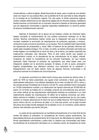 conservadores y sobre la iglesia, aliada frecuente de estos, pero a costa de una división
    cada vez mayor en sus propias filas y de la pérdida de fe de casi toda la clase dirigente
    en la bondad de la Constitución vigente. Por otra parte, la ilímite autonomía regional
    creaba notables diferencias en los regímenes legales de los diversos estados, establecía
    fuertes barreras a la formación de un mercado nacional e impedía en términos generales
    que las oligarquías comerciales o agrarias regionales establecieran un dominio político
    de alcance verdaderamente nacional.


             Además el liberalismo de la época de los Estados Unidos de Colombia había
    estado vinculado al mantenimiento de una política económica centrada en el libre
    cambio. Muchos colombianos habían creído que la integración del país al mercado
    mundial, mediante la promoción de exportaciones de productos agrícolas y mineros,
    conduciría al país al avance económico y a la riqueza. Pero la realidad había desmentido
    las esperanzas de prosperidad y, hacia 1880, el balance de las grandes reformas del
    medio siglo resultaba ambiguo. Por un lado, es cierto, se habían eliminado casi todos los
    límites legales a la movilidad de la mano de obra y de la tierra y se habían suprimido las
    instituciones coloniales más ofensivas. Pero el país había tenido que aceptar el
    estancamiento cuando no la decadencia de las manufacturas de la región, oriental,
    incapaces de resistir la competencia de los artículos importados, sin que hubiera
    aparecido hasta entonces el producto de exportación que diera bases para una
    integración estable con la economía europea. El tabaco, el añil, la quina, produjeron
    fugaces prosperidades que afectaron sectores muy reducidos de la población y
    desaparecieron casi sin dejar rastros, fuera de algunas fortunas comerciales y de
    precarios avances en el sistema de comunicaciones.


            La situación económica se había hecho incluso peor durante los últimos años. A
    partir de 1876 se había presentado una aguda crisis comercial y fiscal, que algunos
    observadores atribuyeron a los efectos retardados de la crisis mundial de 1873 y otros a
    las consecuencias inmediatas de la Guerra civil del 76, cuyas pérdidas fueron evaluadas
    en 10.000 colombianos muertos y en destrucción de riqueza nacional por 20.000.000 de
    pesos. En el fondo se trataba de un complejo conjunto de circunstancias que provocó
    una caída vertical de las exportaciones colombianas mientras se mantenían a un nivel
    relativamente estable las importaciones. El déficit de la balanza comercial, por tanto,
    debía cubrirse en metálico, lo que llevaba a crecientes exportaciones de oro, las cuales
    recibían un impulso adicional por el hecho de que el código fiscal de 1873 había fijado el
    precio interno del oro, en términos de plata, a un nivel que pronto, con la baja mundial
    del precio de la plata resultó desligado de la realidad: el oro, en el exterior, podía obtener
    precios más elevados que dentro del país.


           La caída de las exportaciones se manifestó principalmente en la crisis final de las
    ventas del tabaco al extranjero; la competencia de nuevos países productores, las
    descuidadas técnicas de procesamiento de la hoja local, las dificultades de capital de las
    firmas exportadoras colombianas y sobre todo un sistema que concentraba casi todos
    los beneficios de la producción del tabaco en un estrecho sector de receptores de renta



2
 