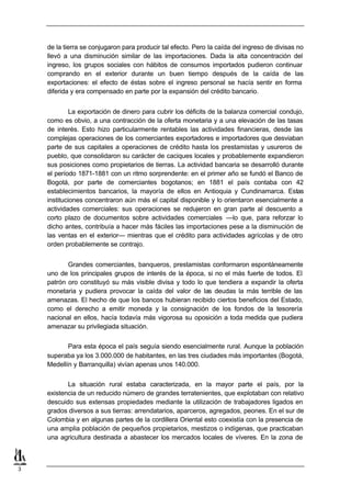 de la tierra se conjugaron para producir tal efecto. Pero la caída del ingreso de divisas no
    llevó a una disminución similar de las importaciones. Dada la alta concentración del
    ingreso, los grupos sociales con hábitos de consumos importados pudieron continuar
    comprando en el exterior durante un buen tiempo después de la caída de las
    exportaciones: el efecto de éstas sobre el ingreso personal se hacía sentir en forma
    diferida y era compensado en parte por la expansión del crédito bancario.


             La exportación de dinero para cubrir los déficits de la balanza comercial condujo,
    como es obvio, a una contracción de la oferta monetaria y a una elevación de las tasas
    de interés. Esto hizo particularmente rentables las actividades financieras, desde las
    complejas operaciones de los comerciantes exportadores e importadores que desviaban
    parte de sus capitales a operaciones de crédito hasta los prestamistas y usureros de
    pueblo, que consolidaron su carácter de caciques locales y probablemente expandieron
    sus posiciones como propietarios de tierras. La actividad bancaria se desarrolló durante
    el período 1871-1881 con un ritmo sorprendente: en el primer año se fundó el Banco de
    Bogotá, por parte de comerciantes bogotanos; en 1881 el país contaba con 42
    establecimientos bancarios, la mayoría de ellos en Antioquia y Cundinamarca. Estas
    instituciones concentraron aún más el capital disponible y lo orientaron esencialmente a
    actividades comerciales: sus operaciones se redujeron en gran parte al descuento a
    corto plazo de documentos sobre actividades comerciales —lo que, para reforzar lo
    dicho antes, contribuía a hacer más fáciles las importaciones pese a la disminución de
    las ventas en el exterior— mientras que el crédito para actividades agrícolas y de otro
    orden probablemente se contrajo.


           Grandes comerciantes, banqueros, prestamistas conformaron espontáneamente
    uno de los principales grupos de interés de la época, si no el más fuerte de todos. El
    patrón oro constituyó su más visible divisa y todo lo que tendiera a expandir la oferta
    monetaria y pudiera provocar la caída del valor de las deudas la más terrible de las
    amenazas. El hecho de que los bancos hubieran recibido ciertos beneficios del Estado,
    como el derecho a emitir moneda y la consignación de los fondos de la tesorería
    nacional en ellos, hacía todavía más vigorosa su oposición a toda medida que pudiera
    amenazar su privilegiada situación.


           Para esta época el país seguía siendo esencialmente rural. Aunque la población
    superaba ya los 3.000.000 de habitantes, en las tres ciudades más importantes (Bogotá,
    Medellín y Barranquilla) vivían apenas unos 140.000.


           La situación rural estaba caracterizada, en la mayor parte el país, por la
    existencia de un reducido número de grandes terratenientes, que explotaban con relativo
    descuido sus extensas propiedades mediante la utilización de trabajadores ligados en
    grados diversos a sus tierras: arrendatarios, aparceros, agregados, peones. En el sur de
    Colombia y en algunas partes de la cordillera Oriental esto coexistía con la presencia de
    una amplia población de pequeños propietarios, mestizos o indígenas, que practicaban
    una agricultura destinada a abastecer los mercados locales de víveres. En la zona de



3
 