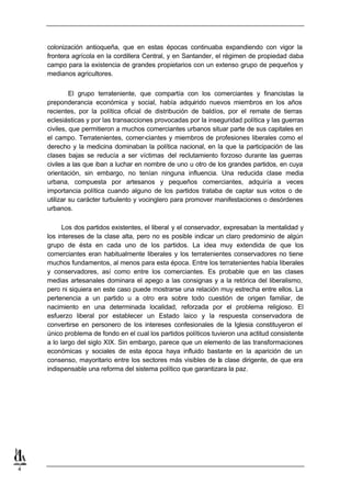 colonización antioqueña, que en estas épocas continuaba expandiendo con vigor la
    frontera agrícola en la cordillera Central, y en Santander, el régimen de propiedad daba
    campo para la existencia de grandes propietarios con un extenso grupo de pequeños y
    medianos agricultores.


             El grupo terrateniente, que compartía con los comerciantes y financistas la
    preponderancia económica y social, había adquirido nuevos miembros en los años
    recientes, por la política oficial de distribución de baldíos, por el remate de tierras
    eclesiásticas y por las transacciones provocadas por la inseguridad política y las guerras
    civiles, que permitieron a muchos comerciantes urbanos situar parte de sus capitales en
    el campo. Terratenientes, comer-ciantes y miembros de profesiones liberales como el
    derecho y la medicina dominaban la política nacional, en la que la participación de las
    clases bajas se reducía a ser víctimas del reclutamiento forzoso durante las guerras
    civiles a las que iban a luchar en nombre de uno u otro de los grandes partidos, en cuya
    orientación, sin embargo, no tenían ninguna influencia. Una reducida clase media
    urbana, compuesta por artesanos y pequeños comerciantes, adquiría a veces
    importancia política cuando alguno de los partidos trataba de captar sus votos o de
    utilizar su carácter turbulento y vocinglero para promover manifestaciones o desórdenes
    urbanos.

          Los dos partidos existentes, el liberal y el conservador, expresaban la mentalidad y
    los intereses de la clase alta, pero no es posible indicar un claro predominio de algún
    grupo de ésta en cada uno de los partidos. La idea muy extendida de que los
    comerciantes eran habitualmente liberales y los terratenientes conservadores no tiene
    muchos fundamentos, al menos para esta época. Entre los terratenientes había liberales
    y conservadores, así como entre los comerciantes. Es probable que en las clases
    medias artesanales dominara el apego a las consignas y a la retórica del liberalismo,
    pero ni siquiera en este caso puede mostrarse una relación muy estrecha entre ellos. La
    pertenencia a un partido u a otro era sobre todo cuestión de origen familiar, de
    nacimiento en una determinada localidad, reforzada por el problema religioso. El
    esfuerzo liberal por establecer un Estado laico y la respuesta conservadora de
    convertirse en personero de los intereses confesionales de la Iglesia constituyeron el
    único problema de fondo en el cual los partidos políticos tuvieron una actitud consistente
    a lo largo del siglo XIX. Sin embargo, parece que un elemento de las transformaciones
    económicas y sociales de esta época haya influido bastante en la aparición de un
    consenso, mayoritario entre los sectores más visibles de la clase dirigente, de que era
    indispensable una reforma del sistema político que garantizara la paz.




4
 