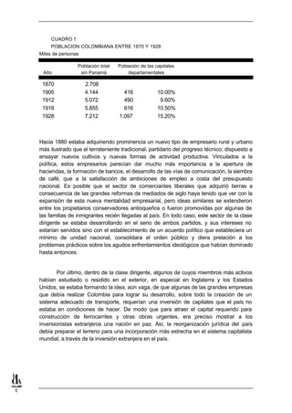 CUADRO 1
         POBLACION COLOMBIANA ENTRE 1870 Y 1928
    Miles de personas

                    Población total   Población de las capitales
     Año             sin Panamá           departamentales

     1870               2.708
     1905               4.144           416             10.00%
     1912               5.072           490              9.60%
     1918               5.855           616             10.50%
     1928               7.212         1.097             15.20%



    Hacia 1880 estaba adquiriendo prominencia un nuevo tipo de empresario rural y urbano
    más ilustrado que el terrateniente tradicional, partidario del progreso técnico, dispuesto a
    ensayar nuevos cultivos y nuevas formas de actividad productiva. Vinculados a la
    política, estos empresarios parecían dar mucho más importancia a la apertura de
    haciendas, la formación de bancos, el desarrollo de las vías de comunicación, la siembra
    de café, que a la satisfacción de ambiciones de empleo a costa del presupuesto
    nacional. Es posible que el sector de comerciantes liberales que adquirió tierras a
    consecuencia de las grandes reformas de mediados de siglo haya tenido que ver con la
    expansión de esta nueva mentalidad empresarial, pero ideas similares se extendieron
    entre los propietarios conservadores antioqueños o fueron promovidas por algunas de
    las familias de inmigrantes recién llegadas al país. En todo caso, este sector de la clase
    dirigente se estaba desarrollando en el seno de ambos partidos, y sus intereses no
    estarían servidos sino con el establecimiento de un acuerdo político que estableciera un
    mínimo de unidad nacional, consolidara el orden público y diera prelación a los
    problemas prácticos sobre los agudos enfrentamientos ideológicos que habían dominado
    hasta entonces.


            Por último, dentro de la clase dirigente, algunos de cuyos miembros más activos
    habían estudiado o residido en el exterior, en especial en Inglaterra y los Estados
    Unidos, se estaba formando la idea, aún vaga, de que algunas de las grandes empresas
    que debía realizar Colombia para lograr su desarrollo, sobre todo la creación de un
    sistema adecuado de transporte, requerían una inversión de capitales que el país no
    estaba en condiciones de hacer. De modo que para atraer el capital requerido para
    construcción de ferrocarriles y otras obras urgentes, era preciso mostrar a los
    inversionistas extranjeros una nación en paz. Así, la reorganización jurídica del país
    debía preparar el terreno para una incorporación más estrecha en el sistema capitalista
    mundial, a través de la inversión extranjera en el país.




5
 