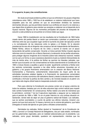 II. La guerra, la paz y las constituciones


           Sin duda el principal problema político al que se enfrentaron los grupos dirigentes
    colombianos entre 1880 y 1930 fue el de establecer un sistema institucional que fuera
    aceptable para los dos partidos en que se encontraban divididos los sectores
    dominantes del país, que les permitiera resolver sus conflictos sin recurrir a la violencia y
    que dejara libre al gobierno para orientar sus energías a colaborar con el desarrollo de la
    riqueza nacional. Algunos de los momentos principales del proceso de búsqueda de
    solución a este problema se encuentran en el breve relato que sigue.


            Hacia 1880 la insatisfacción con los resultados de la Constitución de 1863 había
    creado dentro del partido liberal un sector que comenzaba a plantear un programa de
    reformas entre las que ocupaban lugar central el aumento de poder del ejecutivo central
    y la normalización de las relaciones entre la iglesia y el Estado. En la elección
    presidencial de ese año el dirigente más conspicuo del ala independiente del liberalismo,
    Rafael Núñez, obtuvo la mayoría de los votos y asumió el mando con el apoyo
    benevolente del partido conservador. Durante un breve período Núñez impulsó algunas
    reformas como la creación de un Banco Nacional y la elevación de las tarifas aduaneras,
    para proteger algunos renglones de la industria (sobre todo artesanía) nacional, medida
    con la cual y en forma un poco sorpresiva abandonó el país su tradición librecambista de
    más de treinta años. A la política de Núñez se oponían los liberales radicales, que
    temían que el acuerdo con los conservadores se hiciera abandonando la Constitución de
    1863 o incluso llevara a aquéllos a ganar el poder. Igualmente contrarios a Núñez eran
    los sectores comerciales opuestos a las altas tarifas aduaneras impuestas por el
    gobierno y los grupos financieros amenazados con la creación del Banco Nacional.
    Comerciantes y financieros, estrechamente relacionados (la mayor parte de las
    actividades bancarias estaban ligadas a la financiación de operaciones comerciales)
    constituían el núcleo económico del radicalismo liberal y desde la década anterior habían
    contribuido a formular la política de libre cambio y de moneda basada en el patrón oro
    que había sido dogma oficial hasta la inesperada evolución nuñista.

           Pero para reformar la Constitución era preciso contar con el apoyo unánime de
    todos los estados; bastaba que uno de ellos estuviera bajo control radical para impedir
    todo cambio fundamental. En consecuencia, Núñez realizó una serie de maniobras que
    le permitieron, controlar 7 de los 9 ejecutivos regionales y asegurar así su reelección
    para el período de 1884 a 1886. Ya en el poder intervino en una confusa situación en
    Santander, donde trató de dejar sin piso el gobierno radical del Estado. Los radicales,
    que se sentían acorralados y a punto de perder sus últimos reductos, iniciaron una
    guerra civil que duró cerca de 10 meses y terminó con la victoria del gobierno, que había
    entregado el mando del ejército en gran parte a oficiales conservadores.

            Derrotados los radicales, Núñez declaró la “inexistencia” de la Constitución de
    1863 y convocó un Consejo Nacional de Delegatarios, dos por cada estado, nombrados
    por los gobernantes regionales, pero en realidad seleccionados por el presidente. Los
    radicales, como grupo derrotado, quedaron sin representación, mientras que los


6
 