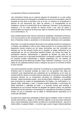 La respuesta de Pécaut es desconcertante:

    ¿Es coincidencia fortuita que la violencia adquiera tal notoriedad en un país andino
    donde la democracia civil restringida ha subsistido por encima de innumerables crisis? El
    propósito de esta obra es demostrar que no es así. La violencia es consustancial al
    ejercicio de una democracia que, lejos de referirse a la homogeneidad de los
    ciudadanos, reposa en la preservación de sus diferencias "naturales", en las adhesiones
    colectivas y en las redes privadas de dominio social y que, lejos de aspirar a
    institucionalizar las relaciones de fuerza que irrigan la sociedad, hace de ellas el resorte
    de su continuidad (p. 17).

    Esta compleja relación entre violencia, democracia, estabilidad y desempeño económico,
    en la que la primera ha sido consustancial con los demás rasgos que nos caracterizan,
    llevó a Estanislao Zuleta a caracterizar a la democracia colombiana como paradójica.

    Ahora bien, no se trata de cualquier democracia ni de cualquier economía: encarnada en
    un Estado cuya debilidad ha sido en gran medida producto de un proceso histórico de
    apropiación privada colectiva por las clases dominantes, que han confundido sus
    intereses con los del armazón jurídico de la sociedad, el arreglo institucional se ha
    caracterizado por ser una democracia bastante limitada, con niveles muy bajos de
    participación electoral, representación y capacidad de decisión por parte de las
    mayorías, aunque con un alto grado de politización, movilización y gestión "por fuera" de
    los precarios canales institucionales y legales establecidos por una tradición de
    desconocimiento de las diferencias sociales. Estos "exteriores" constituyen, a su vez, las
    bases de una acelerada dinámica social y configuran eso que en su momento se llamó
    el "país nacional".

    Una primera expresión de estos "exteriores" lo constituye la ya larga tradición guerrillera:
    Colombia tiene el discutible privilegio de contar con las guerrillas más viejas del
    continente, unas organizaciones que, justamente por su persistencia, ya en curso de
    volverse histórica, tienden a moverse entre los dilemas de su rutinización como parte del
    panorama nacional con su consecuente conversión en verdaderas comunidades
    armadas, "clases dominantes locales", como las llama Marco Palacios3, y su capacidad
    para incrementar los niveles de desestabilización del Estado y de confrontación a su
    aparato militar. Dedicadas a crear y controlar poderes territoriales, a incrementar las
    bases financieras y materiales de poder, y a acumular fuerzas para precipitar o
    beneficiarse de una eventual situación de desgaste del régimen político, las guerrillas
    colombianas han ido creciendo e incrementando su capacidad de convertirse en poderes
    locales, sin que su dimensión real se refleje en transformaciones apreciables en la
    conducción del Estado.

    Su papel como estado local, paraestado lo llaman algunos analistas, si bien no tiene las
    mismas dimensiones y rasgos en las diferentes regiones en las que hacen presencia
    más o menos sistemática y permanente, se traduce en una doble tendencia —que por lo
    demás define a cualquier Estado—: en primer lugar a asumir rasgos institucionalizantes


3
 