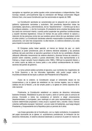 escogidos se repartían por partes iguales entre conservadores e independientes. Este
    Consejo redactó, princi-palmente bajo la orientación del filólogo conservador Miguel
    Antonio Caro, una nueva Constitución que fue sancionada en agosto de 1886.

            La Constitución aprobada se caracterizaba por la adopción de un sistema de
    gobierno rígidamente centralista y autoritario. Del presidente dependían todas las
    autoridades, ejecutivas y administrativas, de los “departamentos” —nombre que se dio a
    los antiguos estados— y de los municipios. El presidente tenía amplias facultades para
    los casos de conmoción interior, cuando podía suspender las garantías constitucionales
    y expedir decretos legislativos; incluso en tiempo de paz podía ordenar la captura y
    retención de las personas contra las que existiera grave indicio de que atentaban contra
    el orden público. La Constitución declaraba además irresponsable al presidente por sus
    actuaciones, con solo tres excepciones: la alta traición, la violencia electoral y los actos
    para impedir la reunión del Congreso.

            El Congreso podía haber ejercido, al menos en tiempo de paz, un cierto
    contrapeso al poder presidencial, pero el sistema electoral adoptado y las prácticas
    políticas del país permitían al ejecutivo garantizar el triunfo de los candidatos oficiales
    utilizando diferentes mecanismos de sistema electoral y diversas formas de coacción y
    presión sobre votantes, jurados o jueces electorales. Sólo dos representantes a la
    Cámara y ningún senador fueron elegidos entre 1888 y 1904 por la oposición liberal, y
    en estos casos se debía en buena parte a una actitud condescendiente de ciertos
    sectores del partido de gobierno.


           La rama judicial estaba sometida al ejecutivo, que nombraba los magistrados de
    la Corte Suprema y de los tribunales regionales; sólo podía juzgar sobre la
    inconstitucionalidad de las leyes a petición del Presidente de la República.


            Fuera de lo anterior, la Constitución acogió el vehemente deseo de los
    conservadores y de la iglesia de establecer en las normas legales, que la religión
    católica era de la Nación, y de dar amplio poder a, la iglesia en ciertos aspectos de la
    vida nacional.


           Finalmente, la Constitución estableció un sistema de derechos individuales
    bastante limitados. Restableció la pena de muerte y abrió el camino para la censura de
    prensa. Concedió a todos los ciudadanos el derecho a elegir corporaciones
    departamentales y municipales, pero restringió el voto para representantes a quienes
    tuvieran determinada propiedad o renta anual o supieran leer y escribir. Estos mismos
    votantes calificados escogían “electores”, uno por cada mil habitantes, que luego elegían
    Presidente y Vicepresidente de la República para un período de 6 años.


          Las líneas generales de la Constitución, con su rígido centralismo, la aceptación
    del papel dominante de la iglesia, el autoritarismo presidencial, la limitación de los
    derechos individuales, el sistema electoral destinado a conservar el poder en manos de



7
 