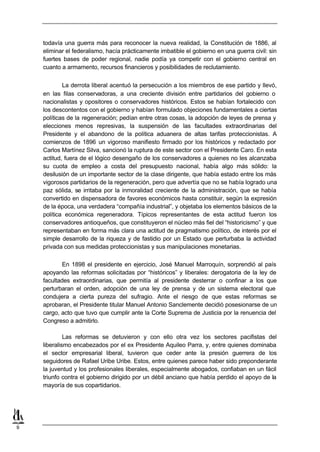 todavía una guerra más para reconocer la nueva realidad, la Constitución de 1886, al
    eliminar el federalismo, hacía prácticamente imbatible el gobierno en una guerra civil: sin
    fuertes bases de poder regional, nadie podía ya competir con el gobierno central en
    cuanto a armamento, recursos financieros y posibilidades de reclutamiento.


            La derrota liberal acentuó la persecución a los miembros de ese partido y llevó,
    en las filas conservadoras, a una creciente división entre partidarios del gobierno o
    nacionalistas y opositores o conservadores históricos. Estos se habían fortalecido con
    los descontentos con el gobierno y habían formulado objeciones fundamentales a ciertas
    políticas de la regeneración; pedían entre otras cosas, la adopción de leyes de prensa y
    elecciones menos represivas, la suspensión de las facultades extraordinarias del
    Presidente y el abandono de la política aduanera de altas tarifas proteccionistas. A
    comienzos de 1896 un vigoroso manifiesto firmado por los históricos y redactado por
    Carlos Martínez Silva, sancionó la ruptura de este sector con el Presidente Caro. En esta
    actitud, fuera de el lógico desengaño de los conservadores a quienes no les alcanzaba
    su cuota de empleo a costa del presupuesto nacional, había algo más sólido: la
    desilusión de un importante sector de la clase dirigente, que había estado entre los más
    vigorosos partidarios de la regeneración, pero que advertía que no se había logrado una
    paz sólida, se irritaba por la inmoralidad creciente de la administración, que se había
    convertido en dispensadora de favores económicos hasta constituir, según la expresión
    de la época, una verdadera “compañía industrial”, y objetaba los elementos básicos de la
    política económica regeneradora. Típicos representantes de esta actitud fueron los
    conservadores antioqueños, que constituyeron el núcleo más fiel del “historicismo” y que
    representaban en forma más clara una actitud de pragmatismo político, de interés por el
    simple desarrollo de la riqueza y de fastidio por un Estado que perturbaba la actividad
    privada con sus medidas proteccionistas y sus manipulaciones monetarias.

            En 1898 el presidente en ejercicio, José Manuel Marroquín, sorprendió al país
    apoyando las reformas solicitadas por “históricos” y liberales: derogatoria de la ley de
    facultades extraordinarias, que permitía al presidente desterrar o confinar a los que
    perturbaran el orden, adopción de una ley de prensa y de un sistema electoral que
    condujera a cierta pureza del sufragio. Ante el riesgo de que estas reformas se
    aprobaran, el Presidente titular Manuel Antonio Sanclemente decidió posesionarse de un
    cargo, acto que tuvo que cumplir ante la Corte Suprema de Justicia por la renuencia del
    Congreso a admitirlo.

             Las reformas se detuvieron y con ello otra vez los sectores pacifistas del
    liberalismo encabezados por el ex Presidente Aquileo Parra, y, entre quienes dominaba
    el sector empresarial liberal, tuvieron que ceder ante la presión guerrera de los
    seguidores de Rafael Uribe Uribe. Estos, entre quienes parece haber sido preponderante
    la juventud y los profesionales liberales, especialmente abogados, confiaban en un fácil
    triunfo contra el gobierno dirigido por un débil anciano que había perdido el apoyo de la
    mayoría de sus copartidarios.




9
 