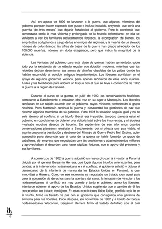 Así, en agosto de 1899 se lanzaron a la guerra, que algunos miembros del
     gobierno parecen haber esperado con gusto e incluso inducido, creyendo que sería una
     guerrita “de tres meses” que dejaría fortalecido al gobierno. Pero la contienda que
     comenzaba sería la más violenta y prolongada de la historia colombiana: en ella se
     volvieron a ver los familiares reclutamientos forzosos, la expropiación de bienes, los
     empréstitos obligatorios a cargo de los enemigos del régimen, y la muerte de un elevado
     número de colombianos: las cifras de bajas de la guerra han girado alrededor de los
     100.000 muertos, número sin duda exagerado, pero que indica la magnitud de la
     violencia.

             Las ventajas del gobierno para esta clase de guerras habían aumentado, sobre
     todo por la existencia de un ejército regular con dotación moderna, mientras que los
     rebeldes debían desenterrar sus armas de diseños obsoletos de los patios donde las
     habían escondido al concluir antiguos levantamientos. Los liberales confiaban en el
     apoyo de algunos gobiernos vecinos, pero apenas recibieron de ellos unos cuantos
     fusiles y las facilidades para adquirir un buque con el que se llevó a comienzos de 1902
     la guerra a la región de Panamá.

             Durante el curso de la guerra, en julio de 1990, los conservadores históricos
     derrocaron a Sanclemente e instalaron otra vez en su lugar a Marroquín. Los liberales
     confiaban en un rápido acuerdo con el gobierno, cuyos ministros pertenecían al grupo
     histórico. Pero Marroquín continuó la guerra y desautorizó las gestiones de paz que
     hicieron algunos miembros de su gabinete. Para 1901 la situación seguía igual y no se
     veía término al conflicto: si un triunfo liberal era imposible, tampoco parecía estar el
     gobierno en condiciones de obtener una victoria total sobre los insurrectos, y ni siquiera
     mostraba muchos deseos de hacerlo. En septiembre de ese año unos cuantos
     conservadores planearon reinstalar a Sanclemente, por si ofrecía una paz viable; el
     asunto provocó la destitución y destierro del Ministro de Guerra Pedro Nel Ospina, quien
     aprovechó para denunciar que al calor de la guerra se había formado un grupo de
     caballeros, de empresa que negociaban con las provisiones y abastecimientos militares
     y aprovechaban el desorden para hacer rápidas fortunas, con el apoyo del presiente y
     sus familiares.


             A comienzos de 1902 la guerra adquirió un nuevo giro por la invasión a Panamá
     dirigida por el general Benjamín Herrera, que logró algunos triunfos amenazantes, pero
     condujo a la intervención norteamericana en el conflicto: el gobierno solicitó y obtuvo el
     desembarco de la infantería de marina de los Estados Unidos en Panamá, lo que
     inmovilizó a Herrera. Como en ese momento se negociaba un tratado con aquel país
     para la concesión de derechos para la apertura del canal, la tentación de vincular a los
     norteamericanos al conflicto era muy grande y tanto el gobierno como los liberales
     intentaron obtener el apoyo de los Estados Unidos sugiriendo que a cambio de él les
     concederían un tratado ventajoso. En esas condiciones Uribe Uribe, perdida toda fe en
     el triunfo, firmó un tratado de paz con el gobierno que consignaba una garantía de
     amnistía para los liberales. Poco después, en noviembre de 1902 y a bordo del buque
     norteamericano Wisconsin, Benjamín Herrera firmó el tratado definitivo con el cual



10
 