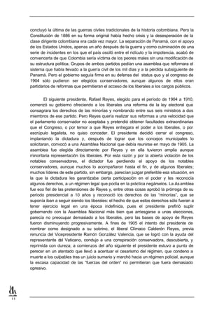 concluyó la última de las guerras civiles tradicionales de la historia colombiana. Pero la
     Constitución de 1886 en su forma original había hecho crisis y la desesperación de la
     clase dirigente colombiana era cada vez mayor. La separación de Panamá, con el apoyo
     de los Estados Unidos, apenas un año después de la guerra y como culminación de una
     serie de incidentes en los que el país osciló entre el ridículo y la impotencia, acabó de
     convencerla de que Colombia sería víctima de los peores males sin una modificación de
     su estructura política. Grupos de ambos partidos pedían una asamblea que reformara el
     sistema que había llevado a la guerra civil de los mil días y a la pérdida subsiguiente de
     Panamá. Pero el gobierno seguía firme en su defensa del status quo y al congreso de
     1904 sólo pudieron ser elegidos conservadores, aunque algunos de ellos eran
     partidarios de reformas que permitieran el acceso de los liberales a los cargos públicos.


              El siguiente presidente, Rafael Reyes, elegido para el período de 1904 a 1910,
     comenzó su gobierno ofreciendo a los liberales una reforma de la ley electoral que
     consagrara los derechos de las minorías y nombrando entre sus seis ministros a dos
     miembros de ese partido. Pero Reyes quería realizar sus reformas a una velocidad que
     el parlamento conservador no aceptaba y pretendió obtener facultades extraordinarias
     que el Congreso, o por temor a que Reyes entregara el poder a los liberales, o por
     escrúpulo legalista, no quiso conceder. El presidente decidió cerrar el congreso,
     implantando la dictadura y, después de lograr que los concejos municipales lo
     solicitaran, convocó a una Asamblea Nacional que debía reunirse en mayo de 1905. La
     asamblea fue elegida directamente por Reyes y en ella tuvieron amplia aunque
     minoritaria representación los liberales. Por esta razón y por la abierta violación de los
     notables conservadores, el dictador fue perdiendo el apoyo de los notables
     conservadores, aunque muchos lo acompañaron hasta el fin, y de algunos liberales;
     muchos líderes de este partido, sin embargo, parecían juzgar preferible esa situación, en
     la que la dictadura les garantizaba cierta participación en el poder y les reconocía
     algunos derechos, a un régimen legal que podía en la práctica negárselos. La As amblea
     fue eco fiel de las pretensiones de Reyes y, entre otras cosas aprobó la prórroga de su
     período presidencial a 10 años y reconoció los derechos de las “minorías”, que se
     suponía iban a seguir siendo los liberales: el hecho de que estos derechos sólo fueran a
     tener ejercicio legal en una época indefinida, pues el presidente prefirió suplir
     gobernando con la Asamblea Nacional más bien que arriesgarse a unas elecciones,
     parecía no preocupar demasiado a los liberales, pero las bases de apoyo de Reyes
     fueron disminuyendo progresivamente. A fines de 1905 el intento del presidente de
     nombrar como designado a su sobrino, el liberal Clímaco Calderón Reyes, previa
     renuncia del Vicepresidente Ramón González Valencia, que se logró con la ayuda del
     representante del Vaticano, condujo a una conspiración conservadora, descubierta, y
     reprimida con dureza; a comienzos del año siguiente el presidente estuvo a punto de
     perecer en un atentado que llevó a acentuar el cesarismo del régimen, que condeno a
     muerte a los culpables tras un juicio sumario y marchó hacia un régimen policial, aunque
     la escasa capacidad de las “fuerzas del orden” no permitieran que fuera demasiado
     opresivo.




11
 