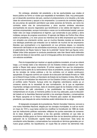 Sin embargo, alrededor del presidente y de las oportunidades que creaba el
     tesoro público se formó un núcleo que respaldaba al mandatario. Este, muy preocupado
     por el desarrollo económico del país, acentuó el proteccionismo a la industria y dio toda
     clase de subvenciones y apoyos a los empresarios. La ausencia de controles legales y
     de una prensa de oposición permitieron que estas acciones de fomento, así como los
     contratos sobre vías de comunicaciones y otros asuntos similares estuvieran
     acompañados de oscuros negociados que beneficiaron a los validos del régimen. Los
     sectores empresariales, aunque incómodos a veces con la arbitrariedad estatal, parecen
     haber visto con larga complacencia el régimen, que conservaba la paz pública y abría
     múltiples campos de progreso económico. El ejemplo del Méjico de Porfirio Díaz influía
     sobre el presidente, y no eran pocos los miembros de la élite empresarial que miraban
     con simpatía una orientación similar, que en muchos liberales reyistas se revestía de
     una ideología positivista que enlazaba con la tradición de muchos de los empresarios
     liberales que acompañaron a la regeneración en sus primeras etapas. La creciente
     intervención del Estado en las actividades económicas, el proteccionismo a la industria y
     el paternalismo de Reyes hacia la “base de la pirámide” hacían fácil que figuras como
     Rafael Uribe Uribe apoyaran la conducta presidencial; este líder liberal había defendido
     una serie de ideas en ese sentido, que en el lenguaje político de la época se confundían
     con esbozos socialistas.

              Pero la incapacidad por resolver un agudo problema monetario, al cual se volverá
     luego, y el manejo dado a las relaciones con los Estados Unidos acabaron por hacer
     perder a Reyes todo apoyo importante. El primer aspecto hizo que los empresarios
     perdieran buena parte de su benevolencia hacia el presidente, aunque los beneficiarios
     de los remates de rentas públicas y de los contratos con el estado continuaron
     apoyándolo. El segundo culminó con ocasión de la discusión del tratado firmado en 1909
     por el liberal Enrique Cortés y el Secretario de Estado de los Estados Unidos, Elihu Root,
     por el cual se normalizaban las relaciones con los Estados Unidos y se ponía punto final
     al conflicto sobre Panamá. Aunque entre los dirigentes colombianos existía ya un
     consenso acerca de la necesidad de esa normalización, de la que se esperaban
     importantes ventajas económicas, dado el creciente papel de los Estados Unidos como
     consumidores del café colombiano y las posibilidades de inversión de capital
     norteamericano en el país, el momento político no era muy adecuado, pues la discusión
     del tratado en la Asamblea Nacional permitió a los enemigos liberales y conservadores
     de Reyes apoyarse en la fresca herida de Panamá para acabar de desacreditar al
     presidente, que después de varios incidentes acabó retirándose de su cargo.

             El designado encargado de la presidencia, Ramón González Valencia, convocó a
     una nueva Asamblea Nacional, elegida por los concejos municipales, la cual se reunió
     en mayo de 1910 y cuya tarea central era modificar la Constitución de 1886 de modo
     que las instituciones políticas nacionales reflejaran los puntos esenciales de consenso
     de la clase dirigente y permitieran a las dos grandes vertientes en que ésta se
     encontraba dividida gozar en forma relativamente libre de los derechos políticos que la
     aplicación de la Constitución vigente había llevado a desconocer. Esta tarea de
     conciliación entre liberales y conservadores fue conducida en términos generales por un
     nuevo grupo político, los republicanos, en cuyas filas se unieron los elementos más


12
 