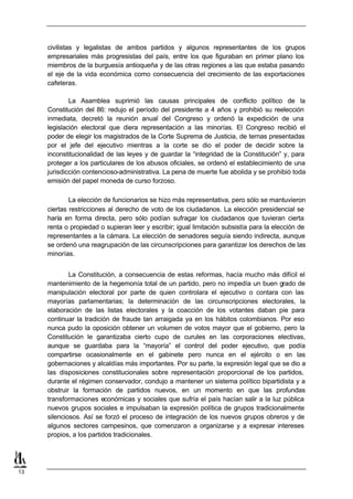 civilistas y legalistas de ambos partidos y algunos representantes de los grupos
     empresariales más progresistas del país, entre los que figuraban en primer plano los
     miembros de la burguesía antioqueña y de las otras regiones a las que estaba pasando
     el eje de la vida económica como consecuencia del crecimiento de las exportaciones
     cafeteras.

             La Asamblea suprimió las causas principales de conflicto político de la
     Constitución del 86: redujo el período del presidente a 4 años y prohibió su reelección
     inmediata, decretó la reunión anual del Congreso y ordenó la expedición de una
     legislación electoral que diera representación a las minorías. El Congreso recibió el
     poder de elegir los magistrados de la Corte Suprema de Justicia, de ternas presentadas
     por el jefe del ejecutivo mientras a la corte se dio el poder de decidir sobre la
     inconstitucionalidad de las leyes y de guardar la “integridad de la Constitución” y, para
     proteger a los particulares de los abusos oficiales, se ordenó el establecimiento de una
     jurisdicción contencioso-administrativa. La pena de muerte fue abolida y se prohibió toda
     emisión del papel moneda de curso forzoso.

             La elección de funcionarios se hizo más representativa, pero sólo se mantuvieron
     ciertas restricciones al derecho de voto de los ciudadanos. La elección presidencial se
     haría en forma directa, pero sólo podían sufragar los ciudadanos que tuvieran cierta
     renta o propiedad o supieran leer y escribir; igual limitación subsistía para la elección de
     representantes a la cámara. La elección de senadores seguía siendo indirecta, aunque
     se ordenó una reagrupación de las circunscripciones para garantizar los derechos de las
     minorías.


             La Constitución, a consecuencia de estas reformas, hacía mucho más difícil el
     mantenimiento de la hegemonía total de un partido, pero no impedía un buen grado de
     manipulación electoral por parte de quien controlara el ejecutivo o contara con las
     mayorías parlamentarias; la determinación de las circunscripciones electorales, la
     elaboración de las listas electorales y la coacción de los votantes daban pie para
     continuar la tradición de fraude tan arraigada ya en los hábitos colombianos. Por eso
     nunca pudo la oposición obtener un volumen de votos mayor que el gobierno, pero la
     Constitución le garantizaba cierto cupo de curules en las corporaciones electivas,
     aunque se guardaba para la “mayoría” el control del poder ejecutivo, que podía
     compartirse ocasionalmente en el gabinete pero nunca en el ejército o en las
     gobernaciones y alcaldías más importantes. Por su parte, la expresión legal que se dio a
     las disposiciones constitucionales sobre representación proporcional de los partidos,
     durante el régimen conservador, condujo a mantener un sistema político bipartidista y a
     obstruir la formación de partidos nuevos, en un momento en que las profundas
     transformaciones económicas y sociales que sufría el país hacían salir a la luz pública
     nuevos grupos sociales e impulsaban la expresión política de grupos tradicionalmente
     silenciosos. Así se forzó el proceso de integración de los nuevos grupos obreros y de
     algunos sectores campesinos, que comenzaron a organizarse y a expresar intereses
     propios, a los partidos tradicionales.




13
 
