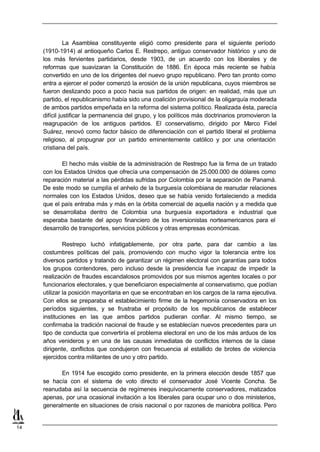 La Asamblea constituyente eligió como presidente para el siguiente período
     (1910-1914) al antioqueño Carlos E. Restrepo, antiguo conservador histórico y uno de
     los más fervientes partidarios, desde 1903, de un acuerdo con los liberales y de
     reformas que suavizaran la Constitución de 1886. En época más reciente se había
     convertido en uno de los dirigentes del nuevo grupo republicano. Pero tan pronto como
     entra a ejercer el poder comenzó la erosión de la unión republicana, cuyos miembros se
     fueron deslizando poco a poco hacia sus partidos de origen: en realidad, más que un
     partido, el republicanismo había sido una coalición provisional de la oligarquía moderada
     de ambos partidos empeñada en la reforma del sistema político. Realizada ésta, parecía
     difícil justificar la permanencia del grupo, y los políticos más doctrinarios promovieron la
     reagrupación de los antiguos partidos. El conservatismo, dirigido por Marco Fidel
     Suárez, renovó como factor básico de diferenciación con el partido liberal el problema
     religioso, al propugnar por un partido eminentemente católico y por una orientación
     cristiana del país.

            El hecho más visible de la administración de Restrepo fue la firma de un tratado
     con los Estados Unidos que ofrecía una compensación de 25.000.000 de dólares como
     reparación material a las pérdidas sufridas por Colombia por la separación de Panamá.
     De este modo se cumplía el anhelo de la burguesía colombiana de reanudar relaciones
     normales con los Estados Unidos, deseo que se había venido fortaleciendo a medida
     que el país entraba más y más en la órbita comercial de aquella nación y a medida que
     se desarrollaba dentro de Colombia una burguesía exportadora e industrial que
     esperaba bastante del apoyo financiero de los inversionistas norteamericanos para el
     desarrollo de transportes, servicios públicos y otras empresas económicas.

              Restrepo luchó infatigablemente, por otra parte, para dar cambio a las
     costumbres políticas del país, promoviendo con mucho vigor la tolerancia entre los
     diversos partidos y tratando de garantizar un régimen electoral con garantías para todos
     los grupos contendores, pero incluso desde la presidencia fue incapaz de impedir la
     realización de fraudes escandalosos promovidos por sus mismos agentes locales o por
     funcionarios electorales, y que beneficiaron especialmente al conservatismo, que podían
     utilizar la posición mayoritaria en que se encontraban en los cargos de la rama ejecutiva.
     Con ellos se preparaba el establecimiento firme de la hegemonía conservadora en los
     períodos siguientes, y se frustraba el propósito de los republicanos de establecer
     instituciones en las que ambos partidos pudieran confiar. Al mismo tiempo, se
     confirmaba la tradición nacional de fraude y se establecían nuevos precedentes para un
     tipo de conducta que convertiría el problema electoral en uno de los más arduos de los
     años venideros y en una de las causas inmediatas de conflictos internos de la clase
     dirigente, conflictos que condujeron con frecuencia al estallido de brotes de violencia
     ejercidos contra militantes de uno y otro partido.

           En 1914 fue escogido como presidente, en la primera elección desde 1857 que
     se hacía con el sistema de voto directo el conservador José Vicente Concha. Se
     reanudaba así la secuencia de regímenes inequívocamente conservadores, matizados
     apenas, por una ocasional invitación a los liberales para ocupar uno o dos ministerios,
     generalmente en situaciones de crisis nacional o por razones de maniobra política. Pero


14
 