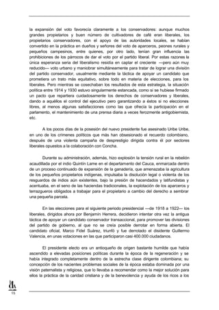 la expansión del voto favorecía claramente a los conservadores: aunque muchos
     grandes propietarios y buen número de cultivadores de café eran liberales, los
     propietarios conservadores, con el apoyo de las autoridades locales, se habían
     convertido en la práctica en dueños y señores del voto de aparceros, peones rurales y
     pequeños campesinos, entre quienes, por otro lado, tenían gran influencia las
     prohibiciones de los párrocos de dar el voto por el partido liberal. Por estas razones la
     única esperanza seria del liberalismo residía en captar el creciente —pero aún muy
     reducido— voto urbano y maniobrar simultáneamente para tratar de lograr una división
     del partido conservador, usualmente mediante la táctica de apoyar un candidato que
     prometiera un trato más equitativo, sobre todo en materia de elecciones, para los
     liberales. Pero mientras se cosechaban los resultados de esta estrategia, la situación
     política entre 1914 y 1930 estuvo singularmente estancada, como si se hubiese firmado
     un pacto que repartiera cuidadosamente los derechos de conservadores y liberales,
     dando a aquéllos el control del ejecutivo pero garantizando a éstos si no elecciones
     libres, al menos algunas satisfacciones como las que ofrecía la participación en el
     parlamento, el mantenimiento de una prensa diaria a veces ferozmente antigobiernista,
     etc.

             A los pocos días de la posesión del nuevo presidente fue asesinado Uribe Uribe,
     en uno de los crímenes políticos que más han obsesionado el recuerdo colombiano,
     después de una violenta campaña de desprestigio dirigida contra él por sectores
     liberales opuestos a la colaboración con Concha.

            Durante su administración, además, hizo explosión la tensión rural en la rebelión
     acaudillada por el indio Quintín Lame en el departamento del Cauca, enmarcada dentro
     de un proceso continuado de expansión de la ganadería, que amenazaba la agricultura
     de los pequeños propietarios indígenas, impulsaba la disolución legal o violenta de los
     resguardos de indios aún existentes, bajo la presión de hacendados y latifundistas y
     acentuaba, en el seno de las haciendas tradicionales, la explotación de los aparceros y
     terrazgueros obligados a trabajar para el propietario a cambio del derecho a sembrar
     una pequeña parcela.

             En las elecciones para el siguiente periodo presidencial —de 1918 a 1922— los
     liberales, dirigidos ahora por Benjamín Herrera, decidieron intentar otra vez la antigua
     táctica de apoyar un candidato conservador transaccional, para promover las divisiones
     del partido de gobierno, al que no se creía posible derrotar en forma abierta. El
     candidato oficial, Marco Fidel Suárez, triunfó y fue derrotado el disidente Guillermo
     Valencia, en unas votaciones en las que participaron casi 400.000 ciudadanos.

             El presidente electo era un antioqueño de origen bastante humilde que había
     ascendido a elevadas posiciones políticas durante la época de la regeneración y se
     había integrado completamente dentro de la estrecha clase dirigente colombiana; su
     concepción de los nacientes problemas sociales de la época estaba dominada por una
     visión paternalista y religiosa, que lo llevaba a recomendar como la mejor solución para
     ellos la práctica de la caridad cristiana y de la benevolencia y ayuda de los ricos a los



15
 