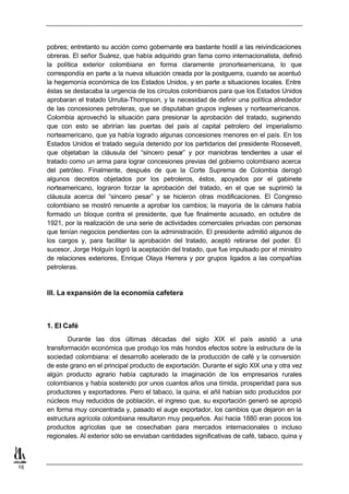 pobres; entretanto su acción como gobernante era bastante hostil a las reivindicaciones
     obreras. El señor Suárez, que había adquirido gran fama como internacionalista, definió
     la política exterior colombiana en forma claramente pronorteamericana, lo que
     correspondía en parte a la nueva situación creada por la postguerra, cuando se acentuó
     la hegemonía económica de los Estados Unidos, y en parte a situaciones locales. Entre
     éstas se destacaba la urgencia de los círculos colombianos para que los Estados Unidos
     aprobaran el tratado Urrutia-Thompson, y la necesidad de definir una política alrededor
     de las concesiones petroleras, que se disputaban grupos ingleses y norteamericanos.
     Colombia aprovechó la situación para presionar la aprobación del tratado, sugiriendo
     que con esto se abrirían las puertas del país al capital petrolero del imperialismo
     norteamericano, que ya había logrado algunas concesiones menores en el país. En los
     Estados Unidos el tratado seguía detenido por los partidarios del presidente Roosevelt,
     que objetaban la cláusula del “sincero pesar” y por maniobras tendientes a usar el
     tratado como un arma para lograr concesiones previas del gobierno colombiano acerca
     del petróleo. Finalmente, después de que la Corte Suprema de Colombia derogó
     algunos decretos objetados por los petroleros, éstos, apoyados por el gabinete
     norteamericano, lograron forzar la aprobación del tratado, en el que se suprimió la
     cláusula acerca del “sincero pesar” y se hicieron otras modificaciones. El Congreso
     colombiano se mostró renuente a aprobar los cambios; la mayoría de la cámara había
     formado un bloque contra el presidente, que fue finalmente acusado, en octubre de
     1921, por la realización de una serie de actividades comerciales privadas con personas
     que tenían negocios pendientes con la administración. El presidente admitió algunos de
     los cargos y, para facilitar la aprobación del tratado, aceptó retirarse del poder. El
     sucesor, Jorge Holguín logró la aceptación del tratado, que fue impulsado por el ministro
     de relaciones exteriores, Enrique Olaya Herrera y por grupos ligados a las compañías
     petroleras.


     III. La expansión de la economía cafetera



     1. El Café
             Durante las dos últimas décadas del siglo XIX el país asistió a una
     transformación económica que produjo los más hondos efectos sobre la estructura de la
     sociedad colombiana: el desarrollo acelerado de la producción de café y la conversión
     de este grano en el principal producto de exportación. Durante el siglo XIX una y otra vez
     algún producto agrario había capturado la imaginación de los empresarios rurales
     colombianos y había sostenido por unos cuantos años una tímida, prosperidad para sus
     productores y exportadores. Pero el tabaco, la quina, el añil habían sido producidos por
     núcleos muy reducidos de población, el ingreso que, su exportación generó se apropió
     en forma muy concentrada y, pasado el auge exportador, los cambios que dejaron en la
     estructura agrícola colombiana resultaron muy pequeños. Así hacia 1880 eran pocos los
     productos agrícolas que se cosechaban para mercados internacionales o incluso
     regionales. Al exterior sólo se enviaban cantidades significativas de café, tabaco, quina y



16
 