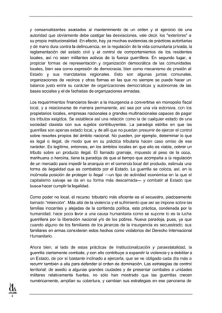 y conservatizantes asociados al mantenimiento de un orden y el ejercicio de una
    autoridad que obviamente debe castigar las desviaciones, vale decir, los "exteriores" a
    su propia institucionalidad. En efecto, hay ya muchas evidencias de prácticas autoritarias
    y de mano dura contra la delincuencia, en la regulación de la vida comunitaria privada, la
    reglamentación del estado civil y el control de comportamientos de los residentes
    locales, así no sean militantes activos de la fuerza guerrillera. En segundo lugar, a
    propiciar formas de representación y organización democrática de las comunidades
    locales, bien sea como expresión de democracia, bien como mecanismo de presión al
    Estado y sus mandatarios regionales. Esto son algunas juntas comunales,
    organizaciones de vecinos y otras formas en las que no siempre se puede hacer un
    balance justo entre su carácter de organizaciones democráticas y autónomas de las
    bases sociales y el de fachadas de organizaciones armadas.

    Los requerimientos financieros llevan a la insurgencia a convertirse en monopolio fiscal
    local, y a relacionarse de manera permanente, así sea por una vía extorsiva, con los
    propietarios locales, empresas nacionales o grandes multinacionales capaces de pagar
    los tributos exigidos. Se establece así una relación como la de cualquier estado de una
    sociedad clasista con sus sujetos contribuyentes. La paradoja estriba en que las
    guerrillas son apenas estado local, y de allí que no puedan presumir de ejercer el control
    sobre resortes propios del ámbito nacional. No pueden, por ejemplo, determinar lo que
    es legal o ilegal, de modo que en su práctica tributaria hacen caso omiso de ese
    carácter. Es legítimo, entonces, en los ámbitos locales en que ello es viable, cobrar un
    tributo sobre un producto ilegal. El llamado gramaje, impuesto al peso de la coca,
    marihuana o heroína, tiene la paradoja de que al tiempo que acompaña a la regulación
    de un mercado para impedir la anarquía en el comercio local del producto, estimula una
    forma de ilegalidad que es combatida por el Estado. La guerrilla se coloca, así, en la
    incómoda posición de proteger lo ilegal —un tipo de actividad económica en la que el
    capitalismo salvaje se da en su forma más descarnada— y combatir al Estado que
    busca hacer cumplir la legalidad.

    Como poder no local, el recurso tributario más eficiente es el secuestro, piadosamente
    llamado "retención". Más allá de la violencia y el sufrimiento que así se impone sobre las
    familias inocentes y alejadas de la contienda política, esta práctica, condenada por la
    humanidad, hace poco favor a una causa humanitaria como se supone lo es la lucha
    guerrillera por la liberación nacional y/o de los pobres. Nueva paradoja, pues, ya que
    cuando alguno de los familiares de los jerarcas de la insurgencia es secuestrado, sus
    familiares en armas cons ideran estos hechos como violatorios del Derecho Internacional
    Humanitario.

    Ahora bien, al lado de estas prácticas de institucionalización y paraestatalidad, la
    guerrilla ciertamente combate, y con ello contribuye a expandir la violencia y a debilitar a
    un Estado, de por sí bastante inclinado a ejercerla, que se ve obligado cada día más a
    recurrir también a ella para defender el orden de dominación. Las estrategias de control
    territorial, de asedio a algunas grandes ciudades y de presentar combates a unidades
    militares relativamente fuertes, no sólo han mostrado que las guerrillas crecen
    numéricamente, amplían su cobertura, y cambian sus estrategias en ese panorama de


4
 