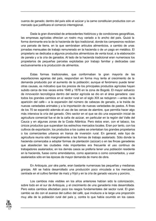 cueros de ganado; dentro del país sólo el azúcar y la carne constituían productos con un
     mercado que justificara el comercio interregional.


            Dada la gran diversidad de antecedentes históricos y de condiciones geográficas,
     las empresas agrícolas ofrecían un rostro muy variado a lo ancho del país. Quizá la
     forma dominante era la de la hacienda de tipo tradicional, donde los campesinos recibían
     una parcela de tierra, en la que sembraban artículos alimenticios, a cambio de unas
     jornadas mensuales de trabajo remunerado en la hacienda o de un pago en metálico. El
     propietario se dedicaba a algunos productos alimenticios de venta local, a la elaboración
     de panela y a la cría de ganados. Al lado de la hacienda tradicional eran numerosos los
     propietarios de pequeñas parcelas explotadas por trabajo familiar y dedicadas casi
     exclusivamente a la producción de alimentos.


             Estas formas tradicionales, que conformaban la gran mayoría de las
     exportaciones agrarias del país, respondían en forma muy lenta al crecimiento de la
     demanda producido por el aumento de la población; aunque el fenómeno puede tener
     otras causas, es indicativo que los precios de los principales productos agrícolas hayan
     subido cerca de tres veces entre 1848 y 1878 en la zona de Bogotá. El mayor esfuerzo
     de innovación tecnológica dentro del sector agrícola se dio en el área ganadera: casi
     todos los grandes cambios en el sector rural en el siglo XIX se redujeron —antes de la
     aparición del café— a la expansión del número de cabezas de ganado, a la traída de
     nuevas variedades animales y a la importación de nuevas variedades de pastos. A fines
     de los 70 se expandió además el uso de las cercas de alambre, que permitía hacer algo
     más intensiva la cría del ganado. Otro sector en el que se dio una expansión inicial de
     agricultura comercial fue el de la caña de azúcar, en particular en la región del Valle del
     Cauca y en algunas zonas de la Costa Atlántica. Pero éstos eran, con el tabaco, los
     únicos productos que superaban los estrechos mercados locales. Eran por tanto, con los
     cultivos de exportación, los productos a los cuales se orientaban los grandes propietarios
     o los comerciantes urbanos en trance de inversión rural. En general, este tipo de
     agricultura reunía sólo marginalmente a las formas de trabajo asalariado. Sólo donde la
     hacienda comenzaba a adoptar formas de plantación (azúcar) o en las fincas ganaderas
     que abastecían las ciudades más importantes era frecuente el uso continuo de
     trabajadores asalariados; en los demás casos se prefería tener una población residente
     en la hacienda, fuese como arrendatarios, como aparceros o como concertados, y usar
     asalariados sólo en las épocas de mayor demanda de mano de obra.

            En Antioquia, por otra parte, eran bastante numerosas las pequeñas y medianas
     granjas. Allí se había desarrollado una producción poco vinculada a los mercados,
     centrada en el cultivo familiar de maíz y fríjol y en la cría de ganado vacuno y porcino.

            Los cambios más visibles en los años anteriores habían sido la colonización,
     sobre todo en el sur de Antioquia, y el crecimiento de una ganadería más desarrollada.
     Pero estos cambios afectaban poco los rasgos fundamentales del sector rural. El gran
     cambio se dio con el avance del cultivo del café, que involucra a la larga una proporción
     muy alta de la población rural del país y, contra lo que había ocurrido en los casos



17
 